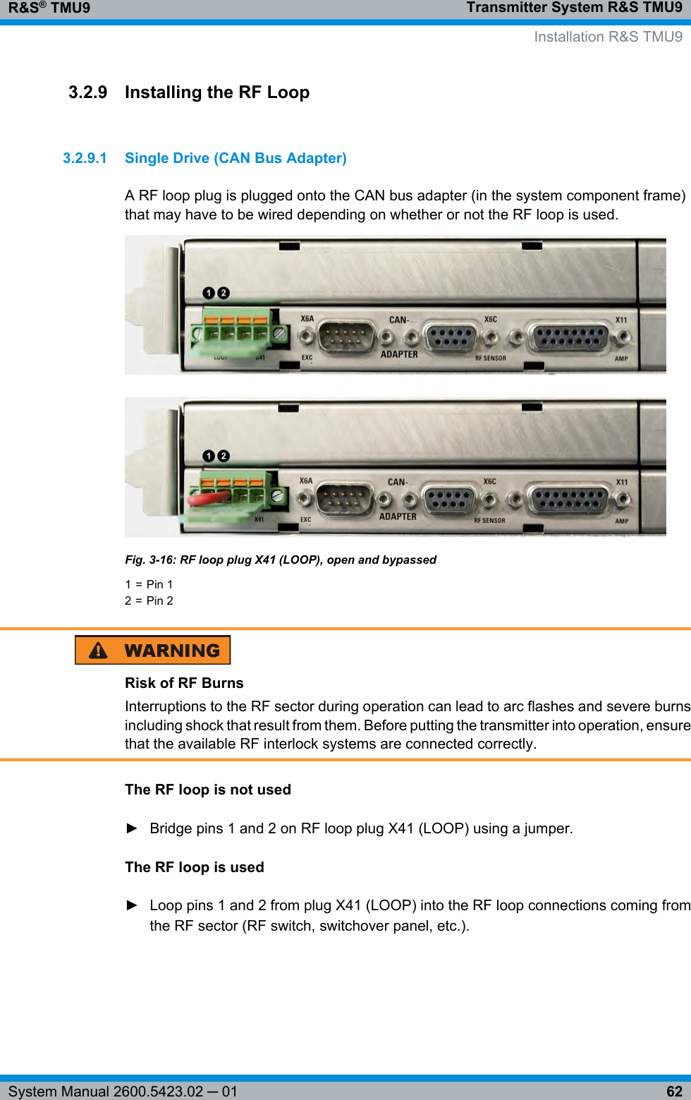 Transmitter System R&amp;S TMU9R&amp;S® TMU962System Manual 2600.5423.02 ─ 013.2.9 Installing the RF Loop3.2.9.1 Single Drive (CAN Bus Adapter)A RF loop plug is plugged onto the CAN bus adapter (in the system component frame)that may have to be wired depending on whether or not the RF loop is used.Fig. 3-16: RF loop plug X41 (LOOP), open and bypassed1 = Pin 12 = Pin 2Risk of RF BurnsInterruptions to the RF sector during operation can lead to arc flashes and severe burnsincluding shock that result from them. Before putting the transmitter into operation, ensurethat the available RF interlock systems are connected correctly.The RF loop is not used► Bridge pins 1 and 2 on RF loop plug X41 (LOOP) using a jumper.The RF loop is used► Loop pins 1 and 2 from plug X41 (LOOP) into the RF loop connections coming fromthe RF sector (RF switch, switchover panel, etc.).  Installation R&amp;S TMU9