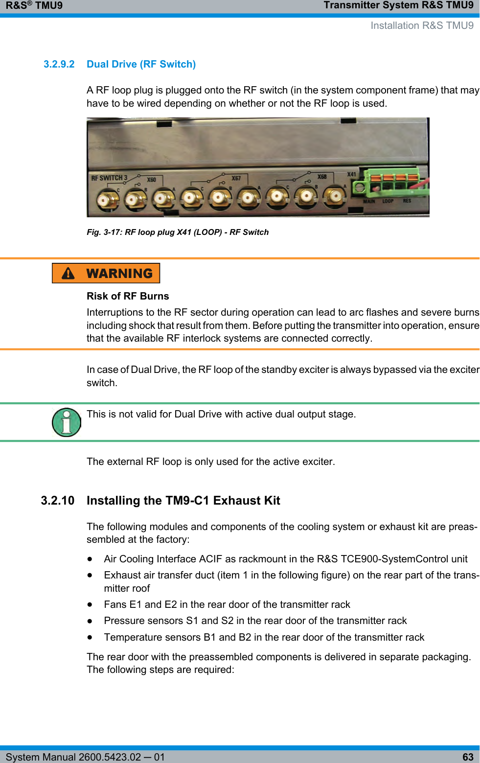 Transmitter System R&amp;S TMU9R&amp;S® TMU963System Manual 2600.5423.02 ─ 013.2.9.2 Dual Drive (RF Switch)A RF loop plug is plugged onto the RF switch (in the system component frame) that mayhave to be wired depending on whether or not the RF loop is used.Fig. 3-17: RF loop plug X41 (LOOP) - RF SwitchRisk of RF BurnsInterruptions to the RF sector during operation can lead to arc flashes and severe burnsincluding shock that result from them. Before putting the transmitter into operation, ensurethat the available RF interlock systems are connected correctly.In case of Dual Drive, the RF loop of the standby exciter is always bypassed via the exciterswitch.This is not valid for Dual Drive with active dual output stage.The external RF loop is only used for the active exciter.3.2.10 Installing the TM9-C1 Exhaust KitThe following modules and components of the cooling system or exhaust kit are preas-sembled at the factory:●Air Cooling Interface ACIF as rackmount in the R&amp;S TCE900-SystemControl unit●Exhaust air transfer duct (item 1 in the following figure) on the rear part of the trans-mitter roof●Fans E1 and E2 in the rear door of the transmitter rack●Pressure sensors S1 and S2 in the rear door of the transmitter rack●Temperature sensors B1 and B2 in the rear door of the transmitter rackThe rear door with the preassembled components is delivered in separate packaging.The following steps are required:  Installation R&amp;S TMU9