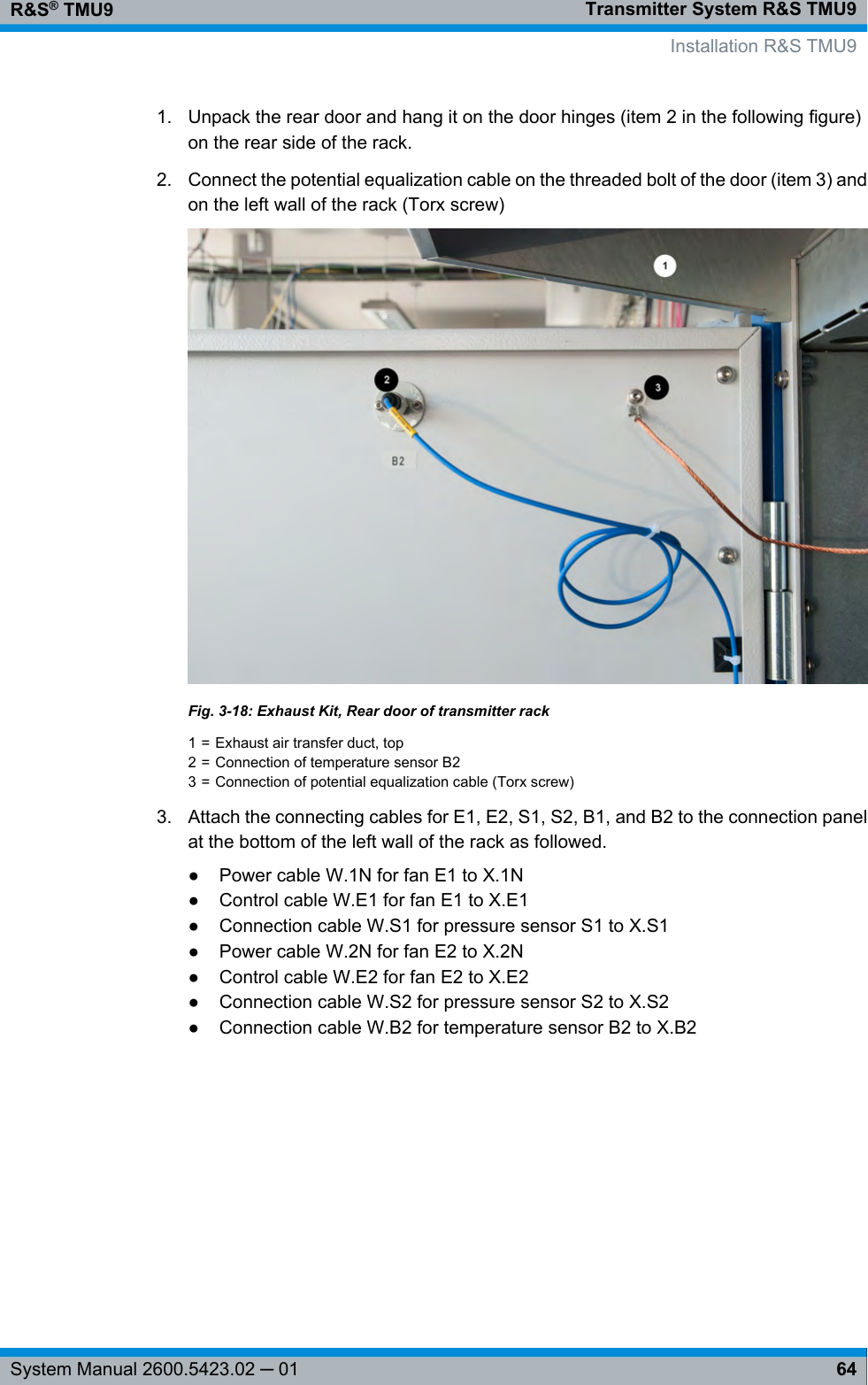 Transmitter System R&amp;S TMU9R&amp;S® TMU964System Manual 2600.5423.02 ─ 011. Unpack the rear door and hang it on the door hinges (item 2 in the following figure)on the rear side of the rack.2. Connect the potential equalization cable on the threaded bolt of the door (item 3) andon the left wall of the rack (Torx screw)Fig. 3-18: Exhaust Kit, Rear door of transmitter rack1 = Exhaust air transfer duct, top2 = Connection of temperature sensor B23 = Connection of potential equalization cable (Torx screw)3. Attach the connecting cables for E1, E2, S1, S2, B1, and B2 to the connection panelat the bottom of the left wall of the rack as followed.● Power cable W.1N for fan E1 to X.1N●Control cable W.E1 for fan E1 to X.E1● Connection cable W.S1 for pressure sensor S1 to X.S1● Power cable W.2N for fan E2 to X.2N● Control cable W.E2 for fan E2 to X.E2● Connection cable W.S2 for pressure sensor S2 to X.S2● Connection cable W.B2 for temperature sensor B2 to X.B2Installation R&amp;S TMU9