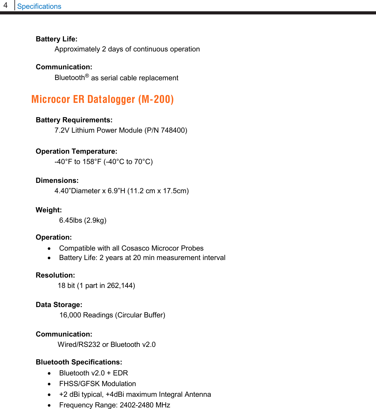 4   Specifications  Battery Life:   Approximately 2 days of continuous operation  Communication:  Bluetooth® as serial cable replacement  Microcor ER Datalogger (M-200)  Battery Requirements:  7.2V Lithium Power Module (P/N 748400)  Operation Temperature:  -40°F to 158°F (-40°C to 70°C)  Dimensions:  4.40”Diameter x 6.9”H (11.2 cm x 17.5cm)  Weight:   6.45lbs (2.9kg)  Operation: • Compatible with all Cosasco Microcor Probes • Battery Life: 2 years at 20 min measurement interval  Resolution:            18 bit (1 part in 262,144)  Data Storage:             16,000 Readings (Circular Buffer)  Communication:     Wired/RS232 or Bluetooth v2.0  Bluetooth Specifications: • Bluetooth v2.0 + EDR • FHSS/GFSK Modulation • +2 dBi typical, +4dBi maximum Integral Antenna • Frequency Range: 2402-2480 MHz          