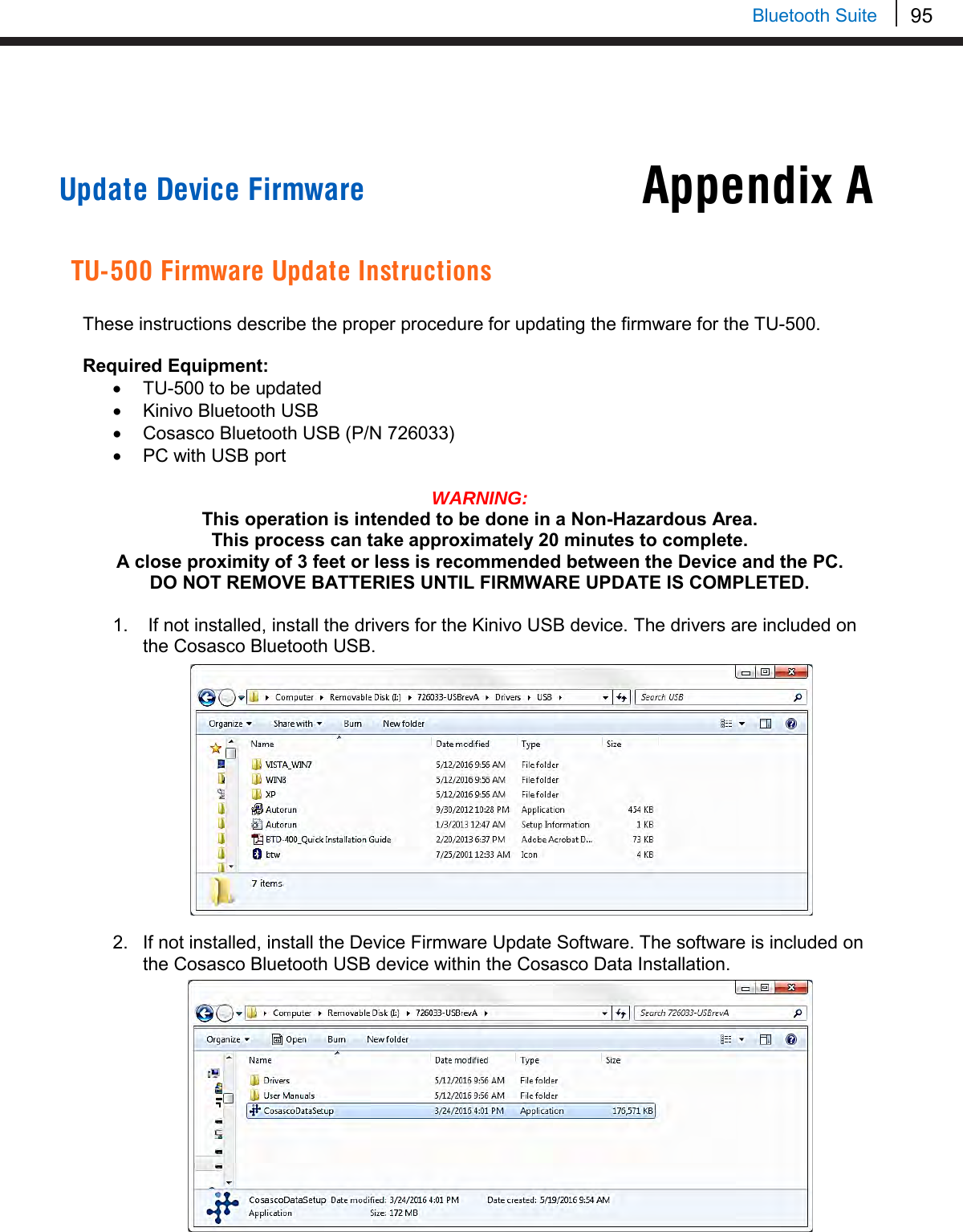 95   Bluetooth Suite Appendix A     Update Device Firmware   TU-500 Firmware Update Instructions  These instructions describe the proper procedure for updating the firmware for the TU-500.  Required Equipment: • TU-500 to be updated • Kinivo Bluetooth USB • Cosasco Bluetooth USB (P/N 726033) • PC with USB port  WARNING:  This operation is intended to be done in a Non-Hazardous Area. This process can take approximately 20 minutes to complete. A close proximity of 3 feet or less is recommended between the Device and the PC. DO NOT REMOVE BATTERIES UNTIL FIRMWARE UPDATE IS COMPLETED.  1.   If not installed, install the drivers for the Kinivo USB device. The drivers are included on the Cosasco Bluetooth USB.              2. If not installed, install the Device Firmware Update Software. The software is included on the Cosasco Bluetooth USB device within the Cosasco Data Installation.          