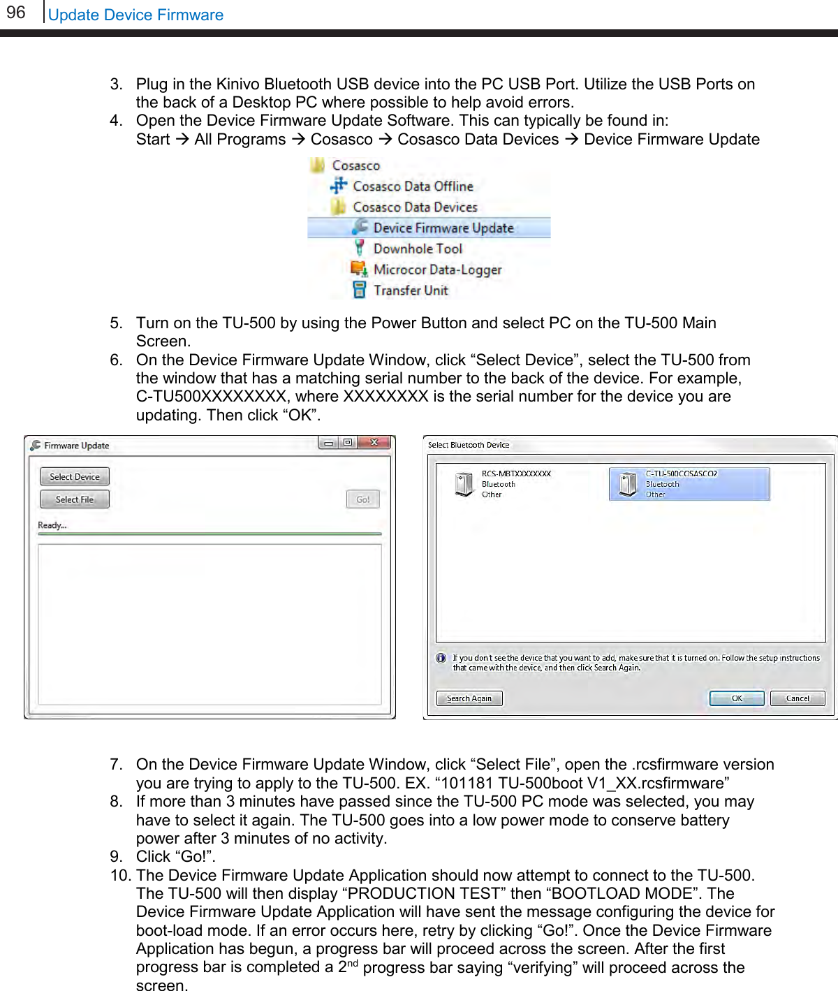 96   Update Device Firmware  3. Plug in the Kinivo Bluetooth USB device into the PC USB Port. Utilize the USB Ports on the back of a Desktop PC where possible to help avoid errors. 4. Open the Device Firmware Update Software. This can typically be found in:  Start  All Programs  Cosasco  Cosasco Data Devices  Device Firmware Update          5. Turn on the TU-500 by using the Power Button and select PC on the TU-500 Main Screen. 6. On the Device Firmware Update Window, click “Select Device”, select the TU-500 from the window that has a matching serial number to the back of the device. For example,    C-TU500XXXXXXXX, where XXXXXXXX is the serial number for the device you are updating. Then click “OK”.   7. On the Device Firmware Update Window, click “Select File”, open the .rcsfirmware version you are trying to apply to the TU-500. EX. “101181 TU-500boot V1_XX.rcsfirmware” 8. If more than 3 minutes have passed since the TU-500 PC mode was selected, you may have to select it again. The TU-500 goes into a low power mode to conserve battery power after 3 minutes of no activity. 9. Click “Go!”. 10. The Device Firmware Update Application should now attempt to connect to the TU-500. The TU-500 will then display “PRODUCTION TEST” then “BOOTLOAD MODE”. The Device Firmware Update Application will have sent the message configuring the device for boot-load mode. If an error occurs here, retry by clicking “Go!”. Once the Device Firmware Application has begun, a progress bar will proceed across the screen. After the first progress bar is completed a 2nd progress bar saying “verifying” will proceed across the screen.      