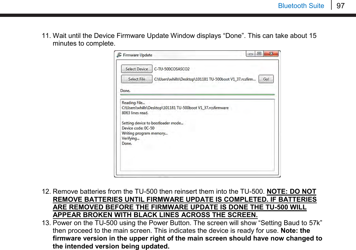 97   Bluetooth Suite 11. Wait until the Device Firmware Update Window displays “Done”. This can take about 15 minutes to complete.                   12. Remove batteries from the TU-500 then reinsert them into the TU-500. NOTE: DO NOT REMOVE BATTERIES UNTIL FIRMWARE UPDATE IS COMPLETED. IF BATTERIES ARE REMOVED BEFORE THE FIRMWARE UPDATE IS DONE THE TU-500 WILL APPEAR BROKEN WITH BLACK LINES ACROSS THE SCREEN. 13. Power on the TU-500 using the Power Button. The screen will show “Setting Baud to 57k” then proceed to the main screen. This indicates the device is ready for use. Note: the firmware version in the upper right of the main screen should have now changed to the intended version being updated.    