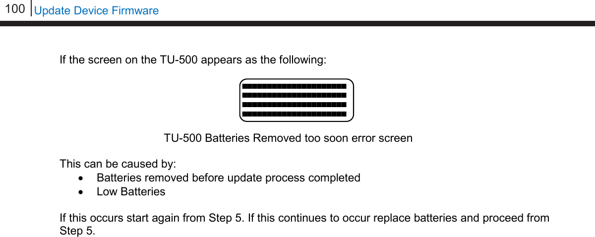 100   Update Device Firmware  If the screen on the TU-500 appears as the following:      TU-500 Batteries Removed too soon error screen  This can be caused by: • Batteries removed before update process completed • Low Batteries  If this occurs start again from Step 5. If this continues to occur replace batteries and proceed from Step 5.     ■■■■■■■■■■■■■■■■■■■■■■■■■■■■■■■■■■■■■■■■■■■■■■■■■■■■■■■■■■■■■■■■■■■■■■■■■■■■■■■■■■■■                   