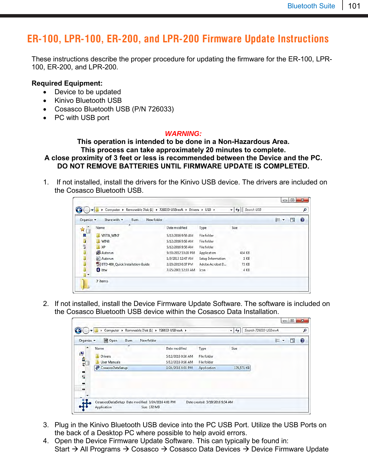 101   Bluetooth Suite ER-100, LPR-100, ER-200, and LPR-200 Firmware Update Instructions  These instructions describe the proper procedure for updating the firmware for the ER-100, LPR-100, ER-200, and LPR-200.  Required Equipment: • Device to be updated • Kinivo Bluetooth USB • Cosasco Bluetooth USB (P/N 726033) • PC with USB port  WARNING:  This operation is intended to be done in a Non-Hazardous Area. This process can take approximately 20 minutes to complete. A close proximity of 3 feet or less is recommended between the Device and the PC. DO NOT REMOVE BATTERIES UNTIL FIRMWARE UPDATE IS COMPLETED.  1.   If not installed, install the drivers for the Kinivo USB device. The drivers are included on the Cosasco Bluetooth USB.              2. If not installed, install the Device Firmware Update Software. The software is included on the Cosasco Bluetooth USB device within the Cosasco Data Installation.          3. Plug in the Kinivo Bluetooth USB device into the PC USB Port. Utilize the USB Ports on the back of a Desktop PC where possible to help avoid errors. 4. Open the Device Firmware Update Software. This can typically be found in:  Start  All Programs  Cosasco  Cosasco Data Devices  Device Firmware Update 