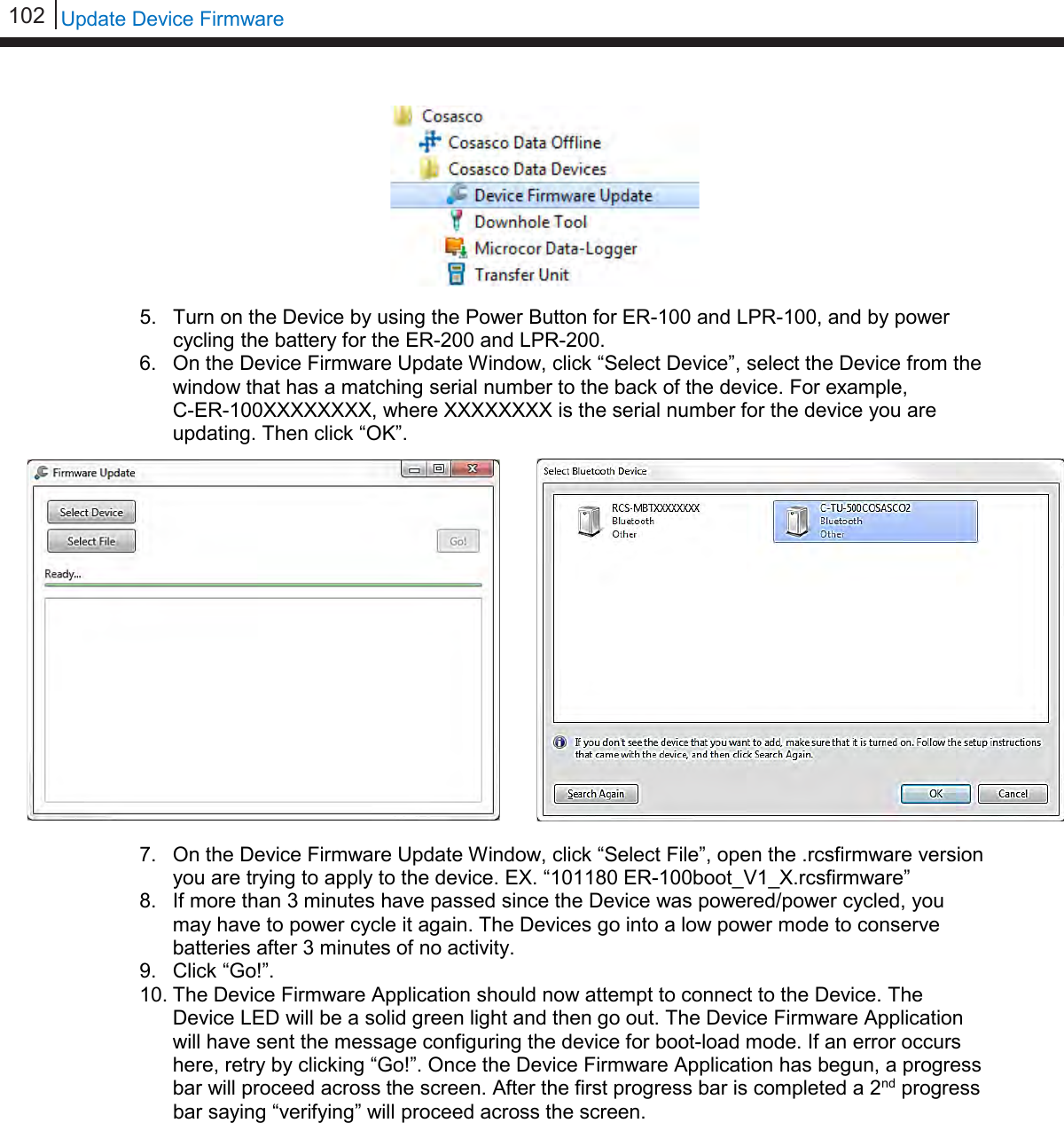 102   Update Device Firmware           5. Turn on the Device by using the Power Button for ER-100 and LPR-100, and by power cycling the battery for the ER-200 and LPR-200. 6. On the Device Firmware Update Window, click “Select Device”, select the Device from the window that has a matching serial number to the back of the device. For example,           C-ER-100XXXXXXXX, where XXXXXXXX is the serial number for the device you are updating. Then click “OK”.  7. On the Device Firmware Update Window, click “Select File”, open the .rcsfirmware version you are trying to apply to the device. EX. “101180 ER-100boot_V1_X.rcsfirmware” 8. If more than 3 minutes have passed since the Device was powered/power cycled, you may have to power cycle it again. The Devices go into a low power mode to conserve batteries after 3 minutes of no activity. 9. Click “Go!”. 10. The Device Firmware Application should now attempt to connect to the Device. The Device LED will be a solid green light and then go out. The Device Firmware Application will have sent the message configuring the device for boot-load mode. If an error occurs here, retry by clicking “Go!”. Once the Device Firmware Application has begun, a progress bar will proceed across the screen. After the first progress bar is completed a 2nd progress bar saying “verifying” will proceed across the screen.            