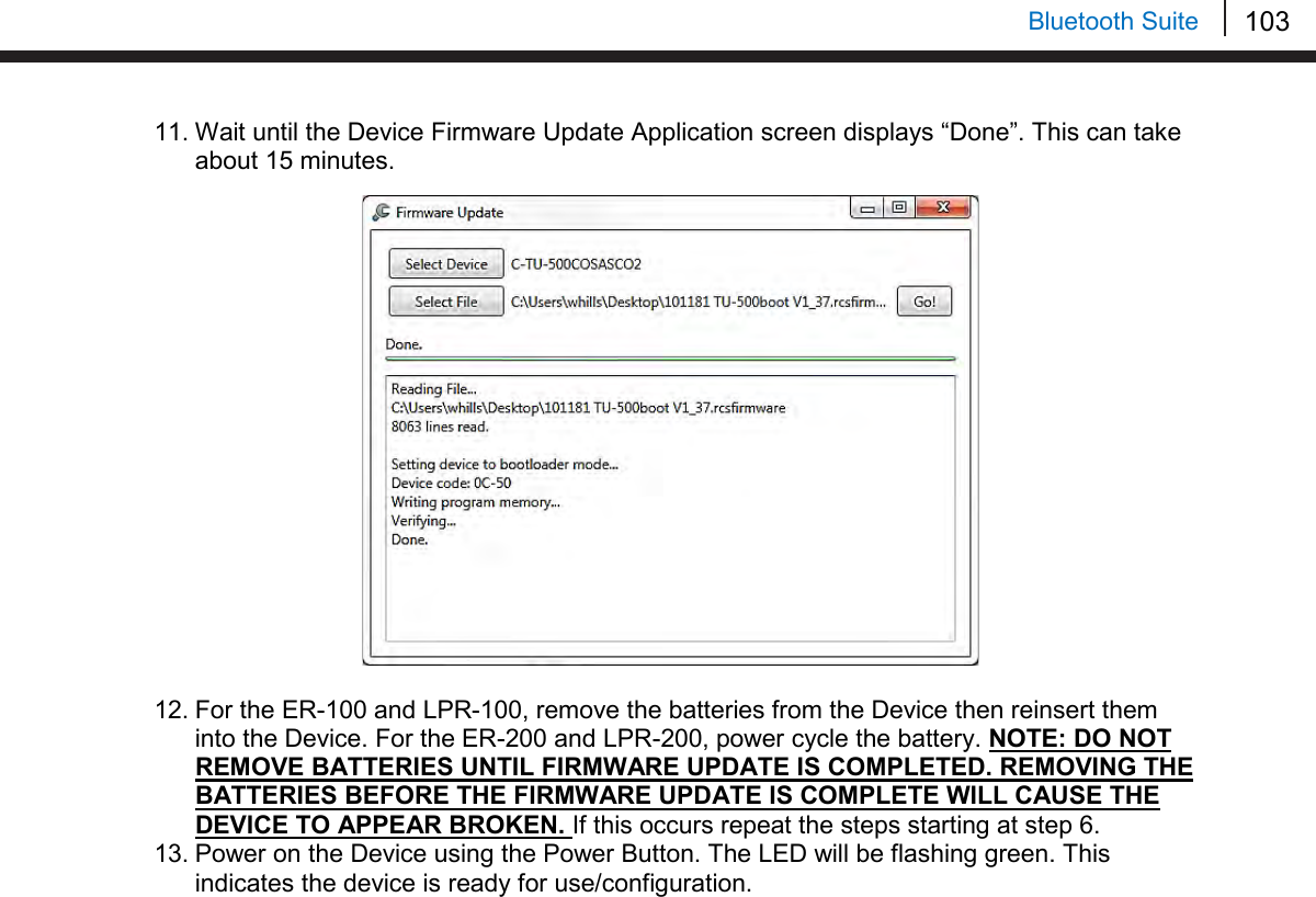 103   Bluetooth Suite 11. Wait until the Device Firmware Update Application screen displays “Done”. This can take about 15 minutes.                   12. For the ER-100 and LPR-100, remove the batteries from the Device then reinsert them into the Device. For the ER-200 and LPR-200, power cycle the battery. NOTE: DO NOT REMOVE BATTERIES UNTIL FIRMWARE UPDATE IS COMPLETED. REMOVING THE BATTERIES BEFORE THE FIRMWARE UPDATE IS COMPLETE WILL CAUSE THE DEVICE TO APPEAR BROKEN. If this occurs repeat the steps starting at step 6. 13. Power on the Device using the Power Button. The LED will be flashing green. This indicates the device is ready for use/configuration.      