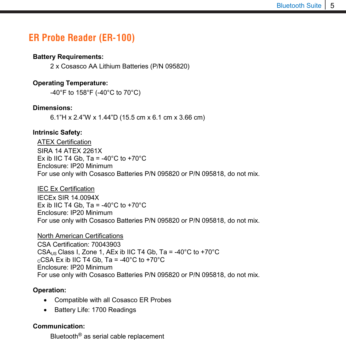 5  Bluetooth Suite ER Probe Reader (ER-100)  Battery Requirements:  2 x Cosasco AA Lithium Batteries (P/N 095820)  Operating Temperature:  -40°F to 158°F (-40°C to 70°C)  Dimensions:  6.1”H x 2.4”W x 1.44”D (15.5 cm x 6.1 cm x 3.66 cm)  Intrinsic Safety: ATEX Certification SIRA 14 ATEX 2261X Ex ib IIC T4 Gb, Ta = -40°C to +70°C Enclosure: IP20 Minimum For use only with Cosasco Batteries P/N 095820 or P/N 095818, do not mix.  IEC Ex Certification IECEx SIR 14.0094X Ex ib IIC T4 Gb, Ta = -40°C to +70°C Enclosure: IP20 Minimum For use only with Cosasco Batteries P/N 095820 or P/N 095818, do not mix.  North American Certifications CSA Certification: 70043903 CSAUS Class I, Zone 1, AEx ib IIC T4 Gb, Ta = -40°C to +70°C CCSA Ex ib IIC T4 Gb, Ta = -40°C to +70°C Enclosure: IP20 Minimum For use only with Cosasco Batteries P/N 095820 or P/N 095818, do not mix.  Operation: • Compatible with all Cosasco ER Probes • Battery Life: 1700 Readings  Communication:  Bluetooth® as serial cable replacement    