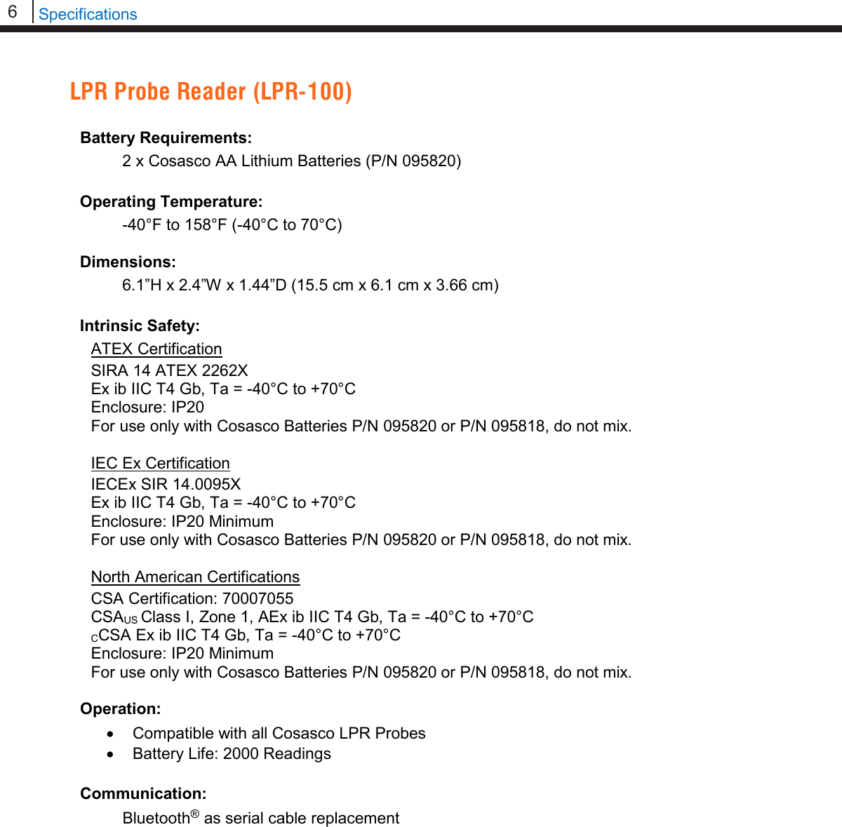 6   Specifications  LPR Probe Reader (LPR-100)  Battery Requirements:  2 x Cosasco AA Lithium Batteries (P/N 095820)  Operating Temperature:  -40°F to 158°F (-40°C to 70°C)  Dimensions:  6.1”H x 2.4”W x 1.44”D (15.5 cm x 6.1 cm x 3.66 cm)  Intrinsic Safety: ATEX Certification SIRA 14 ATEX 2262X Ex ib IIC T4 Gb, Ta = -40°C to +70°C Enclosure: IP20 For use only with Cosasco Batteries P/N 095820 or P/N 095818, do not mix.  IEC Ex Certification IECEx SIR 14.0095X Ex ib IIC T4 Gb, Ta = -40°C to +70°C Enclosure: IP20 Minimum For use only with Cosasco Batteries P/N 095820 or P/N 095818, do not mix.  North American Certifications CSA Certification: 70007055 CSAUS Class I, Zone 1, AEx ib IIC T4 Gb, Ta = -40°C to +70°C CCSA Ex ib IIC T4 Gb, Ta = -40°C to +70°C Enclosure: IP20 Minimum For use only with Cosasco Batteries P/N 095820 or P/N 095818, do not mix.  Operation: • Compatible with all Cosasco LPR Probes • Battery Life: 2000 Readings  Communication:  Bluetooth® as serial cable replacement      