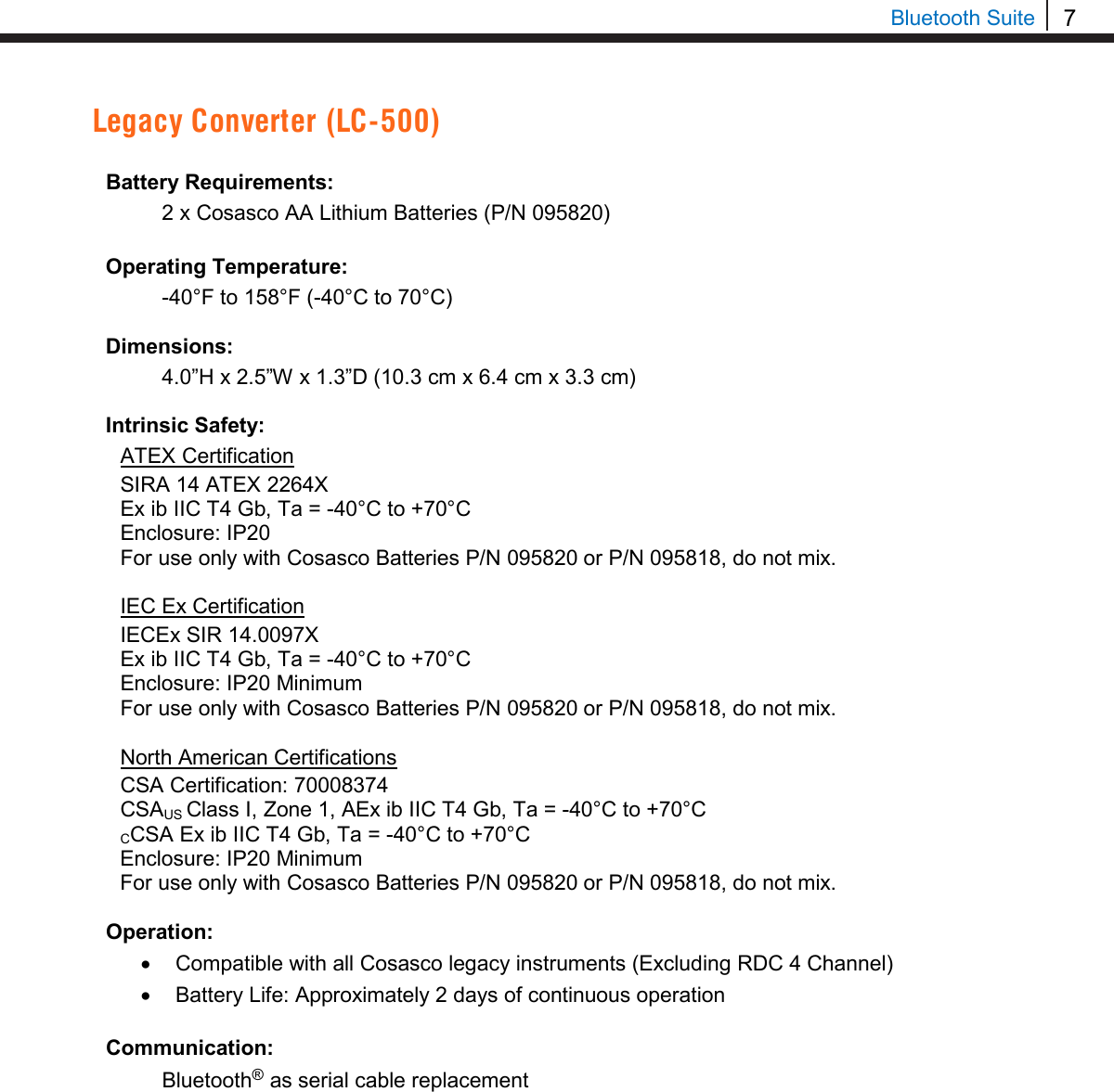 7  Bluetooth Suite Legacy Converter (LC-500)  Battery Requirements:  2 x Cosasco AA Lithium Batteries (P/N 095820)  Operating Temperature:  -40°F to 158°F (-40°C to 70°C)  Dimensions:  4.0”H x 2.5”W x 1.3”D (10.3 cm x 6.4 cm x 3.3 cm)  Intrinsic Safety: ATEX Certification SIRA 14 ATEX 2264X Ex ib IIC T4 Gb, Ta = -40°C to +70°C Enclosure: IP20 For use only with Cosasco Batteries P/N 095820 or P/N 095818, do not mix.  IEC Ex Certification IECEx SIR 14.0097X Ex ib IIC T4 Gb, Ta = -40°C to +70°C Enclosure: IP20 Minimum For use only with Cosasco Batteries P/N 095820 or P/N 095818, do not mix.  North American Certifications CSA Certification: 70008374 CSAUS Class I, Zone 1, AEx ib IIC T4 Gb, Ta = -40°C to +70°C CCSA Ex ib IIC T4 Gb, Ta = -40°C to +70°C Enclosure: IP20 Minimum For use only with Cosasco Batteries P/N 095820 or P/N 095818, do not mix.  Operation: • Compatible with all Cosasco legacy instruments (Excluding RDC 4 Channel) • Battery Life: Approximately 2 days of continuous operation  Communication:  Bluetooth® as serial cable replacement     