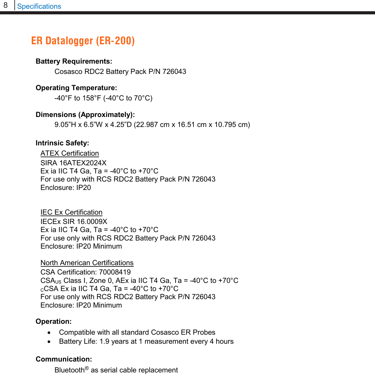8   Specifications  ER Datalogger (ER-200)  Battery Requirements: Cosasco RDC2 Battery Pack P/N 726043  Operating Temperature: -40°F to 158°F (-40°C to 70°C)  Dimensions (Approximately):  9.05”H x 6.5”W x 4.25”D (22.987 cm x 16.51 cm x 10.795 cm)  Intrinsic Safety: ATEX Certification SIRA 16ATEX2024X Ex ia IIC T4 Ga, Ta = -40°C to +70°C For use only with RCS RDC2 Battery Pack P/N 726043 Enclosure: IP20   IEC Ex Certification IECEx SIR 16.0009X Ex ia IIC T4 Ga, Ta = -40°C to +70°C For use only with RCS RDC2 Battery Pack P/N 726043 Enclosure: IP20 Minimum  North American Certifications CSA Certification: 70008419 CSAUS Class I, Zone 0, AEx ia IIC T4 Ga, Ta = -40°C to +70°C CCSA Ex ia IIC T4 Ga, Ta = -40°C to +70°C For use only with RCS RDC2 Battery Pack P/N 726043 Enclosure: IP20 Minimum  Operation: • Compatible with all standard Cosasco ER Probes • Battery Life: 1.9 years at 1 measurement every 4 hours  Communication: Bluetooth® as serial cable replacement     