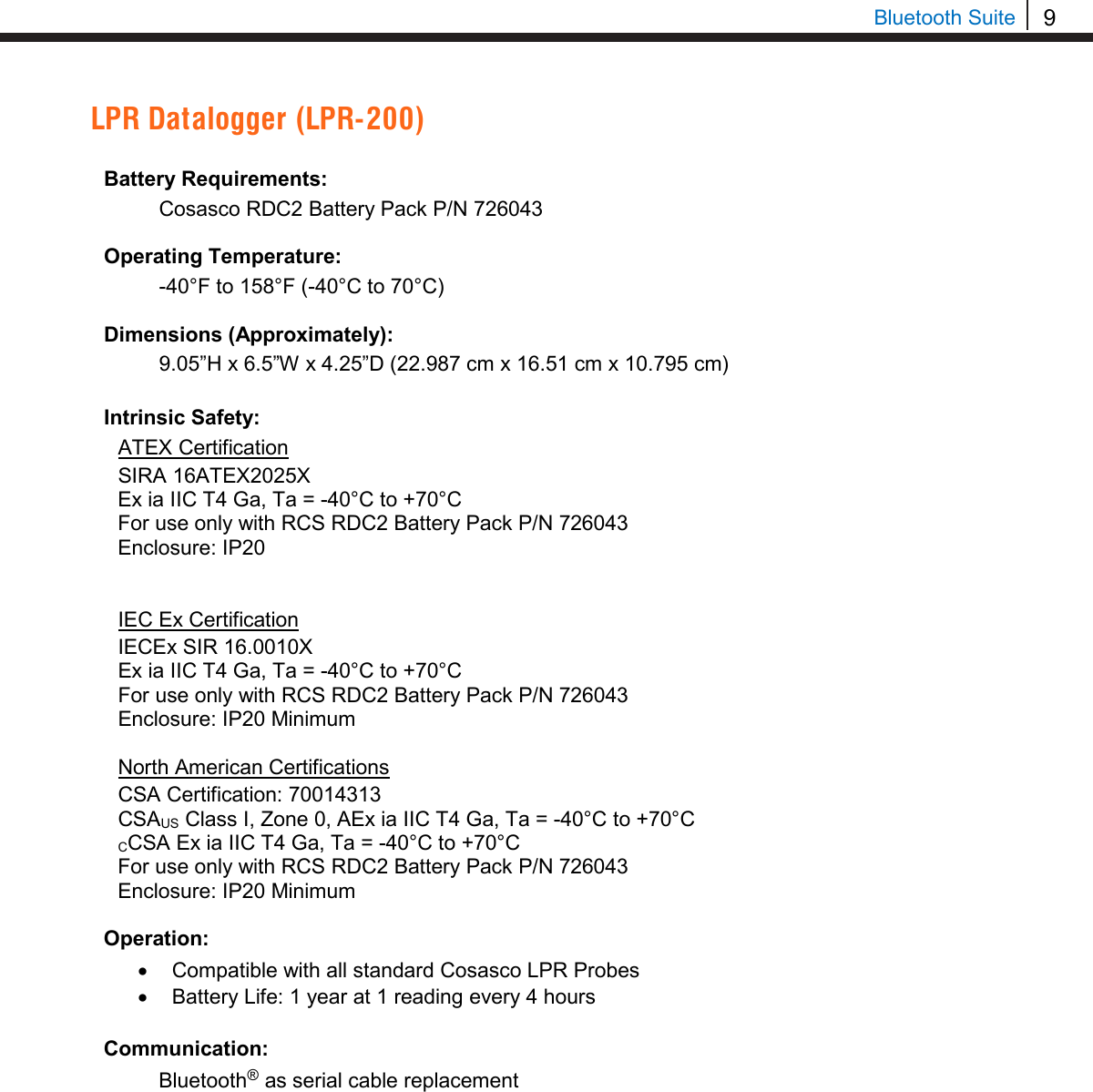 9  Bluetooth Suite LPR Datalogger (LPR-200)  Battery Requirements: Cosasco RDC2 Battery Pack P/N 726043  Operating Temperature: -40°F to 158°F (-40°C to 70°C)  Dimensions (Approximately): 9.05”H x 6.5”W x 4.25”D (22.987 cm x 16.51 cm x 10.795 cm)  Intrinsic Safety: ATEX Certification SIRA 16ATEX2025X Ex ia IIC T4 Ga, Ta = -40°C to +70°C For use only with RCS RDC2 Battery Pack P/N 726043 Enclosure: IP20   IEC Ex Certification IECEx SIR 16.0010X Ex ia IIC T4 Ga, Ta = -40°C to +70°C For use only with RCS RDC2 Battery Pack P/N 726043 Enclosure: IP20 Minimum  North American Certifications CSA Certification: 70014313 CSAUS Class I, Zone 0, AEx ia IIC T4 Ga, Ta = -40°C to +70°C CCSA Ex ia IIC T4 Ga, Ta = -40°C to +70°C For use only with RCS RDC2 Battery Pack P/N 726043 Enclosure: IP20 Minimum  Operation: • Compatible with all standard Cosasco LPR Probes • Battery Life: 1 year at 1 reading every 4 hours  Communication: Bluetooth® as serial cable replacement               