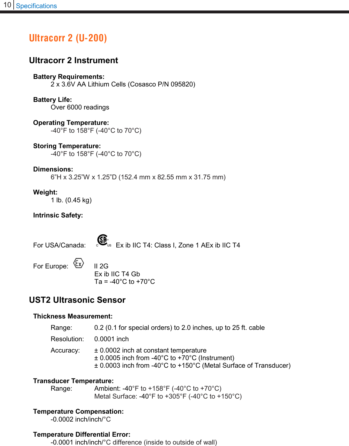 10   Specifications  Ultracorr 2 (U-200)  Ultracorr 2 Instrument  Battery Requirements:  2 x 3.6V AA Lithium Cells (Cosasco P/N 095820)  Battery Life:  Over 6000 readings  Operating Temperature: -40°F to 158°F (-40°C to 70°C)  Storing Temperature: -40°F to 158°F (-40°C to 70°C)  Dimensions: 6”H x 3.25”W x 1.25”D (152.4 mm x 82.55 mm x 31.75 mm)  Weight:  1 lb. (0.45 kg)  Intrinsic Safety:  For USA/Canada:   Ex ib IIC T4: Class I, Zone 1 AEx ib IIC T4   For Europe:      II 2G Ex ib IIC T4 Gb Ta = -40°C to +70°C  UST2 Ultrasonic Sensor  Thickness Measurement:  Range:   0.2 (0.1 for special orders) to 2.0 inches, up to 25 ft. cable  Resolution: 0.0001 inch Accuracy:  ± 0.0002 inch at constant temperature ± 0.0005 inch from -40°C to +70°C (Instrument) ± 0.0003 inch from -40°C to +150°C (Metal Surface of Transducer)  Transducer Temperature:  Range:   Ambient: -40°F to +158°F (-40°C to +70°C)    Metal Surface: -40°F to +305°F (-40°C to +150°C)  Temperature Compensation:   -0.0002 inch/inch/°C   Temperature Differential Error:  -0.0001 inch/inch/°C difference (inside to outside of wall)  