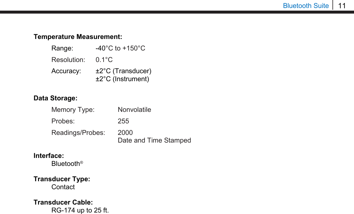 11  Bluetooth Suite Temperature Measurement:  Range:   -40°C to +150°C  Resolution: 0.1°C  Accuracy: ±2°C (Transducer)    ±2°C (Instrument)  Data Storage:  Memory Type:   Nonvolatile  Probes:    255  Readings/Probes: 2000     Date and Time Stamped  Interface:  Bluetooth®  Transducer Type:  Contact  Transducer Cable:  RG-174 up to 25 ft.                                 