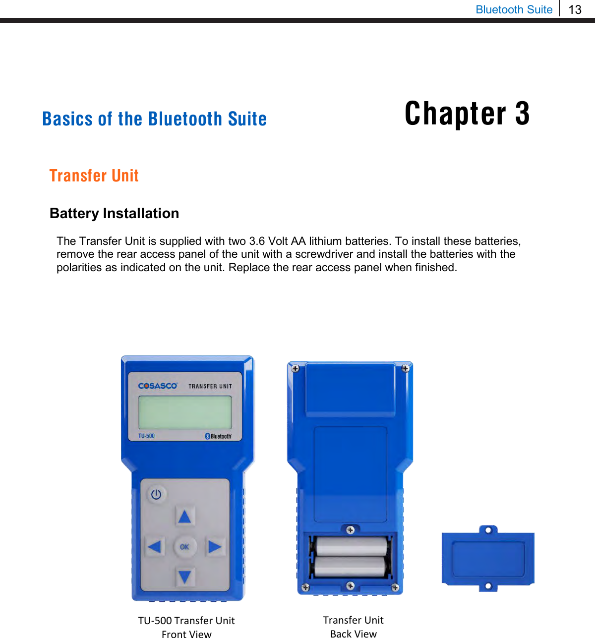 13  Bluetooth Suite     Basics of the Bluetooth Suite   Transfer Unit  Battery Installation  The Transfer Unit is supplied with two 3.6 Volt AA lithium batteries. To install these batteries, remove the rear access panel of the unit with a screwdriver and install the batteries with the polarities as indicated on the unit. Replace the rear access panel when finished.                                                                                    Chapter 3 TU-500 Transfer Unit Front View   Transfer Unit Back View  