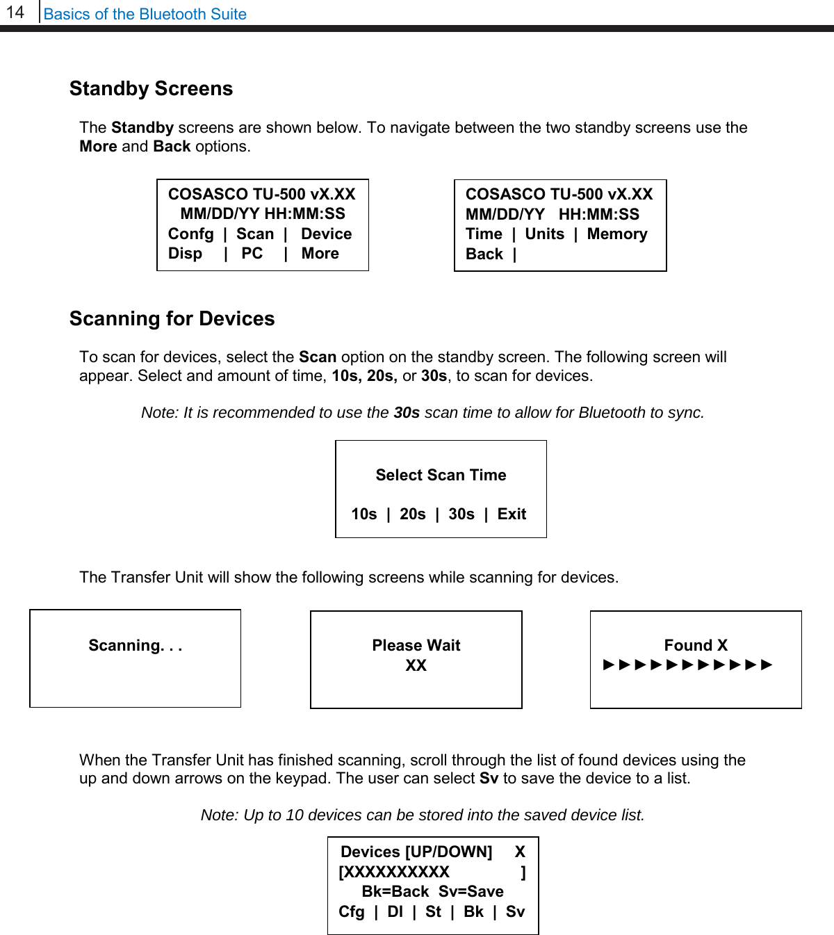 14   Basics of the Bluetooth Suite  Standby Screens  The Standby screens are shown below. To navigate between the two standby screens use the More and Back options.         Scanning for Devices  To scan for devices, select the Scan option on the standby screen. The following screen will appear. Select and amount of time, 10s, 20s, or 30s, to scan for devices.  Note: It is recommended to use the 30s scan time to allow for Bluetooth to sync.         The Transfer Unit will show the following screens while scanning for devices.          When the Transfer Unit has finished scanning, scroll through the list of found devices using the up and down arrows on the keypad. The user can select Sv to save the device to a list.  Note: Up to 10 devices can be stored into the saved device list.               Select Scan Time   10s  |  20s  |  30s  |  Exit   Scanning. . .  Please Wait XX  Found X ►►►►►►►►►►►   COSASCO TU-500 vX.XX MM/DD/YY HH:MM:SS Confg  |  Scan  |   Device Disp      |   PC     |   More COSASCO TU-500 vX.XX MM/DD/YY   HH:MM:SS Time  |  Units  |  Memory Back  | Devices [UP/DOWN]     X [XXXXXXXXXX                ] Bk=Back  Sv=Save Cfg  |  Dl  |  St  |  Bk  |  Sv 