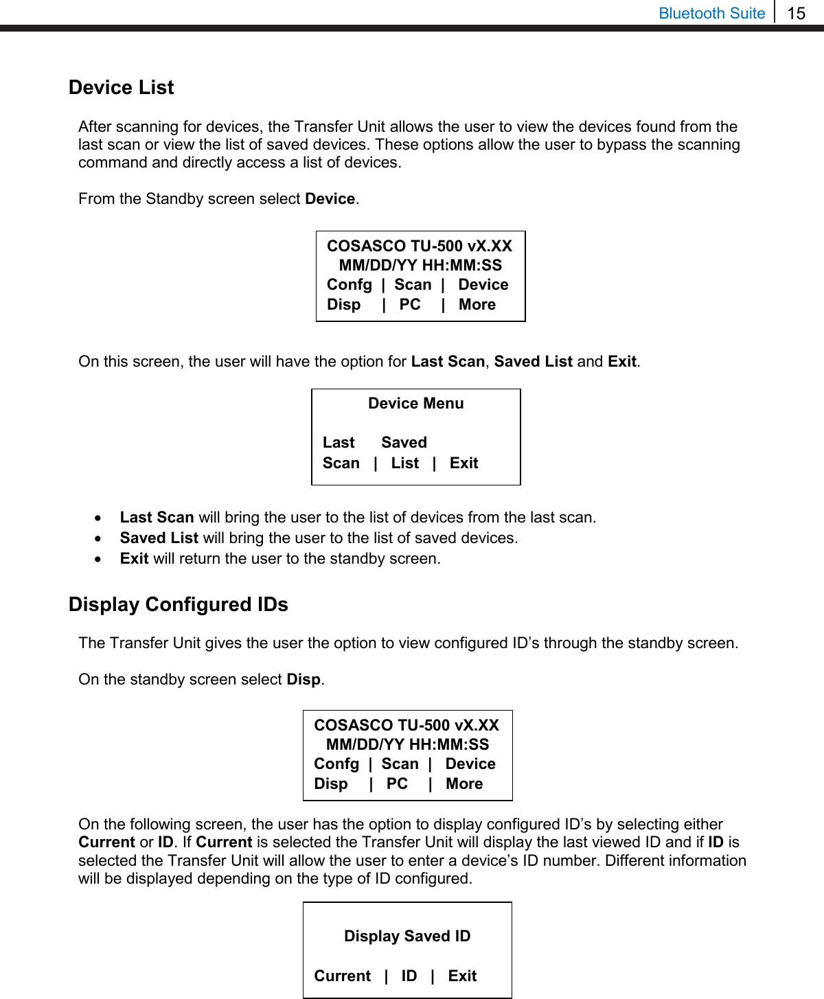15  Bluetooth Suite Device List  After scanning for devices, the Transfer Unit allows the user to view the devices found from the last scan or view the list of saved devices. These options allow the user to bypass the scanning command and directly access a list of devices.  From the Standby screen select Device.         On this screen, the user will have the option for Last Scan, Saved List and Exit.        • Last Scan will bring the user to the list of devices from the last scan. • Saved List will bring the user to the list of saved devices. • Exit will return the user to the standby screen.  Display Configured IDs  The Transfer Unit gives the user the option to view configured ID’s through the standby screen.   On the standby screen select Disp.        On the following screen, the user has the option to display configured ID’s by selecting either Current or ID. If Current is selected the Transfer Unit will display the last viewed ID and if ID is selected the Transfer Unit will allow the user to enter a device’s ID number. Different information will be displayed depending on the type of ID configured.            Display Saved ID  Current   |   ID   |   Exit COSASCO TU-500 vX.XX MM/DD/YY HH:MM:SS Confg  |  Scan  |   Device Disp      |   PC     |   More Device Menu  Last      Saved Scan   |   List   |   Exit COSASCO TU-500 vX.XX MM/DD/YY HH:MM:SS Confg  |  Scan  |   Device Disp      |   PC     |   More 