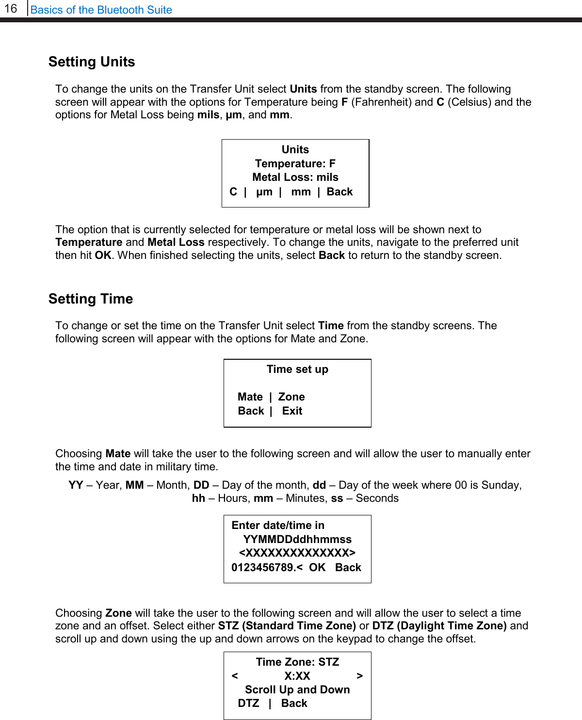 16   Basics of the Bluetooth Suite  Setting Units  To change the units on the Transfer Unit select Units from the standby screen. The following screen will appear with the options for Temperature being F (Fahrenheit) and C (Celsius) and the options for Metal Loss being mils, µm, and mm.          The option that is currently selected for temperature or metal loss will be shown next to Temperature and Metal Loss respectively. To change the units, navigate to the preferred unit then hit OK. When finished selecting the units, select Back to return to the standby screen.   Setting Time  To change or set the time on the Transfer Unit select Time from the standby screens. The following screen will appear with the options for Mate and Zone.         Choosing Mate will take the user to the following screen and will allow the user to manually enter the time and date in military time.  YY – Year, MM – Month, DD – Day of the month, dd – Day of the week where 00 is Sunday,  hh – Hours, mm – Minutes, ss – Seconds         Choosing Zone will take the user to the following screen and will allow the user to select a time zone and an offset. Select either STZ (Standard Time Zone) or DTZ (Daylight Time Zone) and scroll up and down using the up and down arrows on the keypad to change the offset.          Units Temperature: F Metal Loss: mils C  |   μm  |   mm  |  Back Time set up    Mate  |  Zone   Back         |   Exit  Enter date/time in YYMMDDddhhmmss &lt;XXXXXXXXXXXXXX&gt; 0123456789.&lt;  OK   Back Time Zone: STZ &lt;               X:XX               &gt; Scroll Up and Down   DTZ   |   Back  