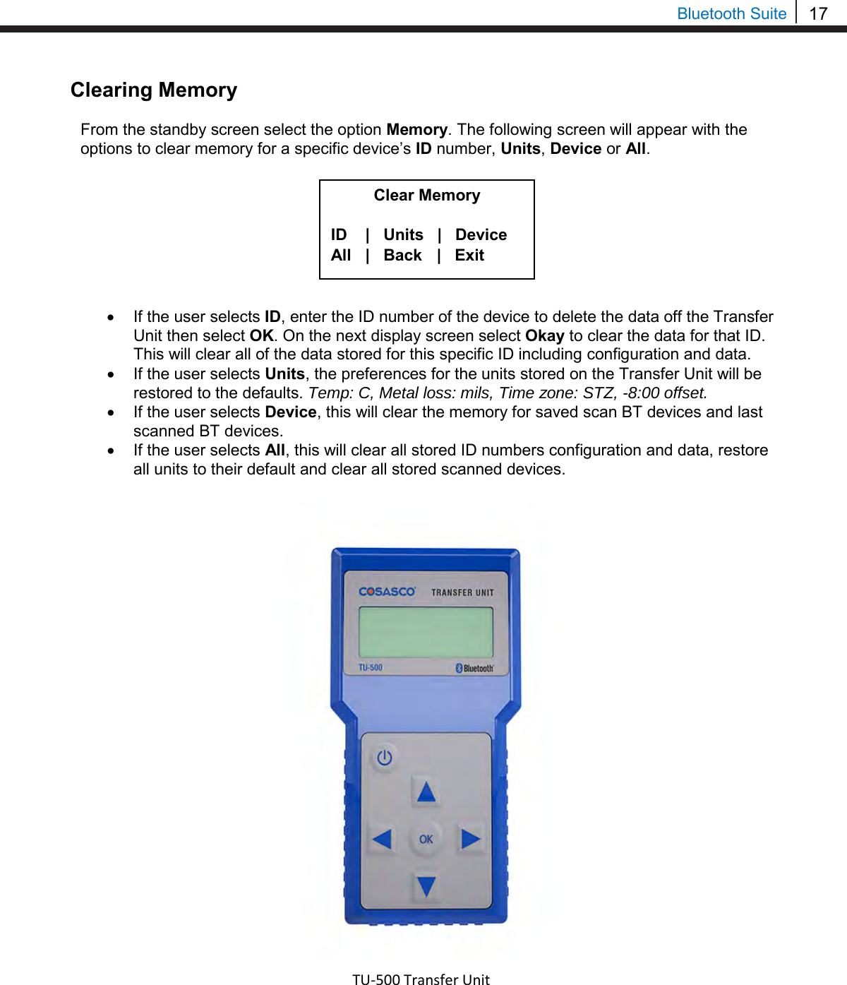 17  Bluetooth Suite Clearing Memory  From the standby screen select the option Memory. The following screen will appear with the options to clear memory for a specific device’s ID number, Units, Device or All.         • If the user selects ID, enter the ID number of the device to delete the data off the Transfer Unit then select OK. On the next display screen select Okay to clear the data for that ID. This will clear all of the data stored for this specific ID including configuration and data. • If the user selects Units, the preferences for the units stored on the Transfer Unit will be restored to the defaults. Temp: C, Metal loss: mils, Time zone: STZ, -8:00 offset. • If the user selects Device, this will clear the memory for saved scan BT devices and last scanned BT devices. • If the user selects All, this will clear all stored ID numbers configuration and data, restore all units to their default and clear all stored scanned devices.      TU-500 Transfer Unit  Clear Memory  ID    |   Units   |   Device All   |   Back    |   Exit 