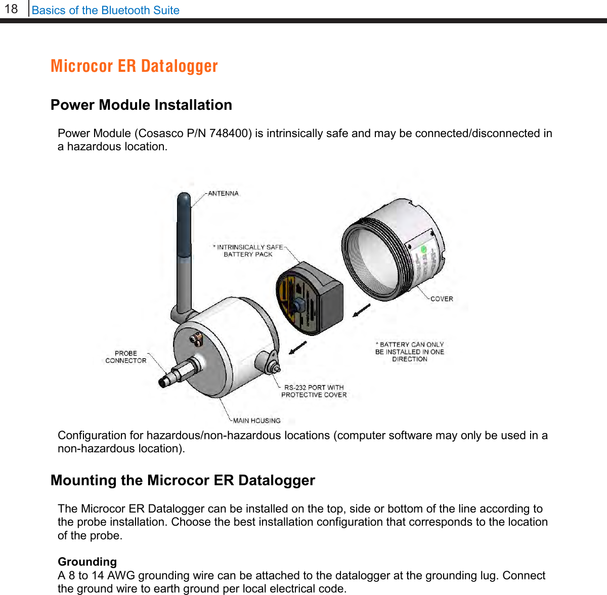 18   Basics of the Bluetooth Suite  Microcor ER Datalogger  Power Module Installation  Power Module (Cosasco P/N 748400) is intrinsically safe and may be connected/disconnected in a hazardous location.   Configuration for hazardous/non-hazardous locations (computer software may only be used in a non-hazardous location).  Mounting the Microcor ER Datalogger  The Microcor ER Datalogger can be installed on the top, side or bottom of the line according to the probe installation. Choose the best installation configuration that corresponds to the location of the probe.  Grounding A 8 to 14 AWG grounding wire can be attached to the datalogger at the grounding lug. Connect the ground wire to earth ground per local electrical code.                