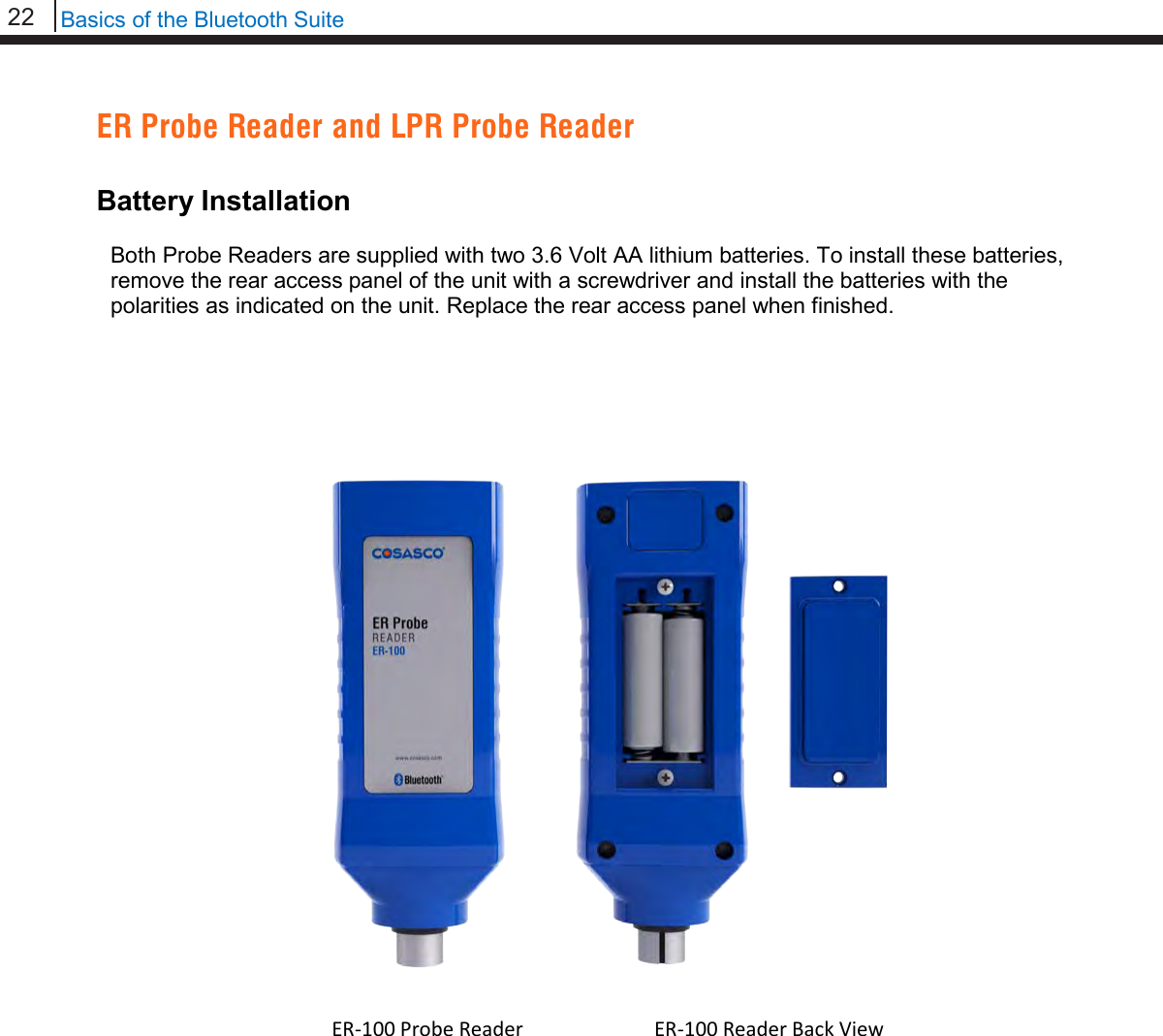 22   Basics of the Bluetooth Suite  ER Probe Reader and LPR Probe Reader  Battery Installation  Both Probe Readers are supplied with two 3.6 Volt AA lithium batteries. To install these batteries, remove the rear access panel of the unit with a screwdriver and install the batteries with the polarities as indicated on the unit. Replace the rear access panel when finished.                                       ER-100 Probe Reader  ER-100 Reader Back View  