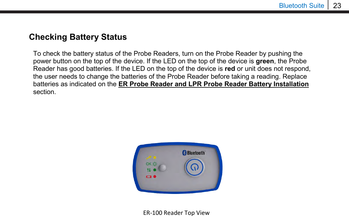 23  Bluetooth Suite Checking Battery Status  To check the battery status of the Probe Readers, turn on the Probe Reader by pushing the power button on the top of the device. If the LED on the top of the device is green, the Probe Reader has good batteries. If the LED on the top of the device is red or unit does not respond, the user needs to change the batteries of the Probe Reader before taking a reading. Replace batteries as indicated on the ER Probe Reader and LPR Probe Reader Battery Installation section.                                             ER-100 Reader Top View  