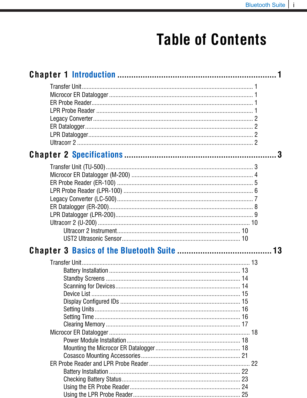 i  Bluetooth Suite     Chapter 1 Introduction ..................................................................... 1 Transfer Unit ........................................................................................................... 1 Microcor ER Datalogger .......................................................................................... 1 ER Probe Reader ..................................................................................................... 1 LPR Probe Reader .................................................................................................. 1 Legacy Converter .................................................................................................... 2 ER Datalogger ......................................................................................................... 2 LPR Datalogger ....................................................................................................... 2 Ultracorr 2 .............................................................................................................. 2 Chapter 2 Specifications .................................................................. 3 Transfer Unit (TU-500) ............................................................................................ 3 Microcor ER Datalogger (M-200) ............................................................................ 4 ER Probe Reader (ER-100) ..................................................................................... 5 LPR Probe Reader (LPR-100) ................................................................................. 6 Legacy Converter (LC-500) ..................................................................................... 7 ER Datalogger (ER-200) .......................................................................................... 8 LPR Datalogger (LPR-200) ...................................................................................... 9 Ultracorr 2 (U-200) ............................................................................................... 10 Ultracorr 2 Instrument ............................................................................. 10 UST2 Ultrasonic Sensor .......................................................................... 10 Chapter 3 Basics of the Bluetooth Suite ......................................... 13 Transfer Unit ......................................................................................................... 13 Battery Installation .................................................................................. 13 Standby Screens .................................................................................... 14 Scanning for Devices .............................................................................. 14 Device List ............................................................................................. 15 Display Configured IDs ........................................................................... 15 Setting Units ........................................................................................... 16 Setting Time ........................................................................................... 16 Clearing Memory .................................................................................... 17 Microcor ER Datalogger ........................................................................................ 18 Power Module Installation ....................................................................... 18 Mounting the Microcor ER Datalogger ..................................................... 18 Cosasco Mounting Accessories .............................................................. 21 ER Probe Reader and LPR Probe Reader ............................................................... 22 Battery Installation .................................................................................. 22 Checking Battery Status .......................................................................... 23 Using the ER Probe Reader ..................................................................... 24 Using the LPR Probe Reader ................................................................... 25 Table of Contents 