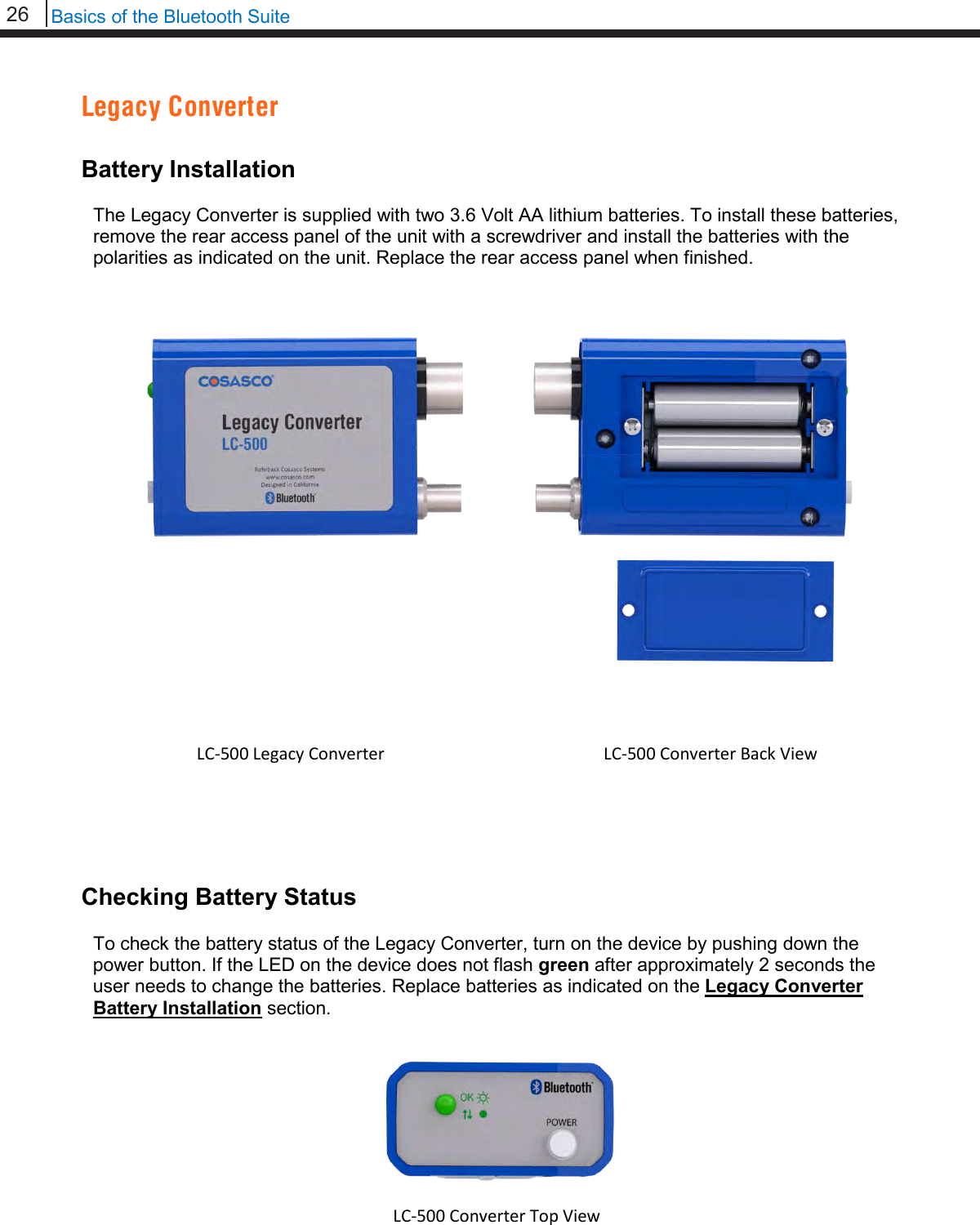 26   Basics of the Bluetooth Suite  Legacy Converter  Battery Installation  The Legacy Converter is supplied with two 3.6 Volt AA lithium batteries. To install these batteries, remove the rear access panel of the unit with a screwdriver and install the batteries with the polarities as indicated on the unit. Replace the rear access panel when finished.             Checking Battery Status  To check the battery status of the Legacy Converter, turn on the device by pushing down the power button. If the LED on the device does not flash green after approximately 2 seconds the user needs to change the batteries. Replace batteries as indicated on the Legacy Converter Battery Installation section.       LC-500 Legacy Converter  LC-500 Converter Back View  LC-500 Converter Top View  