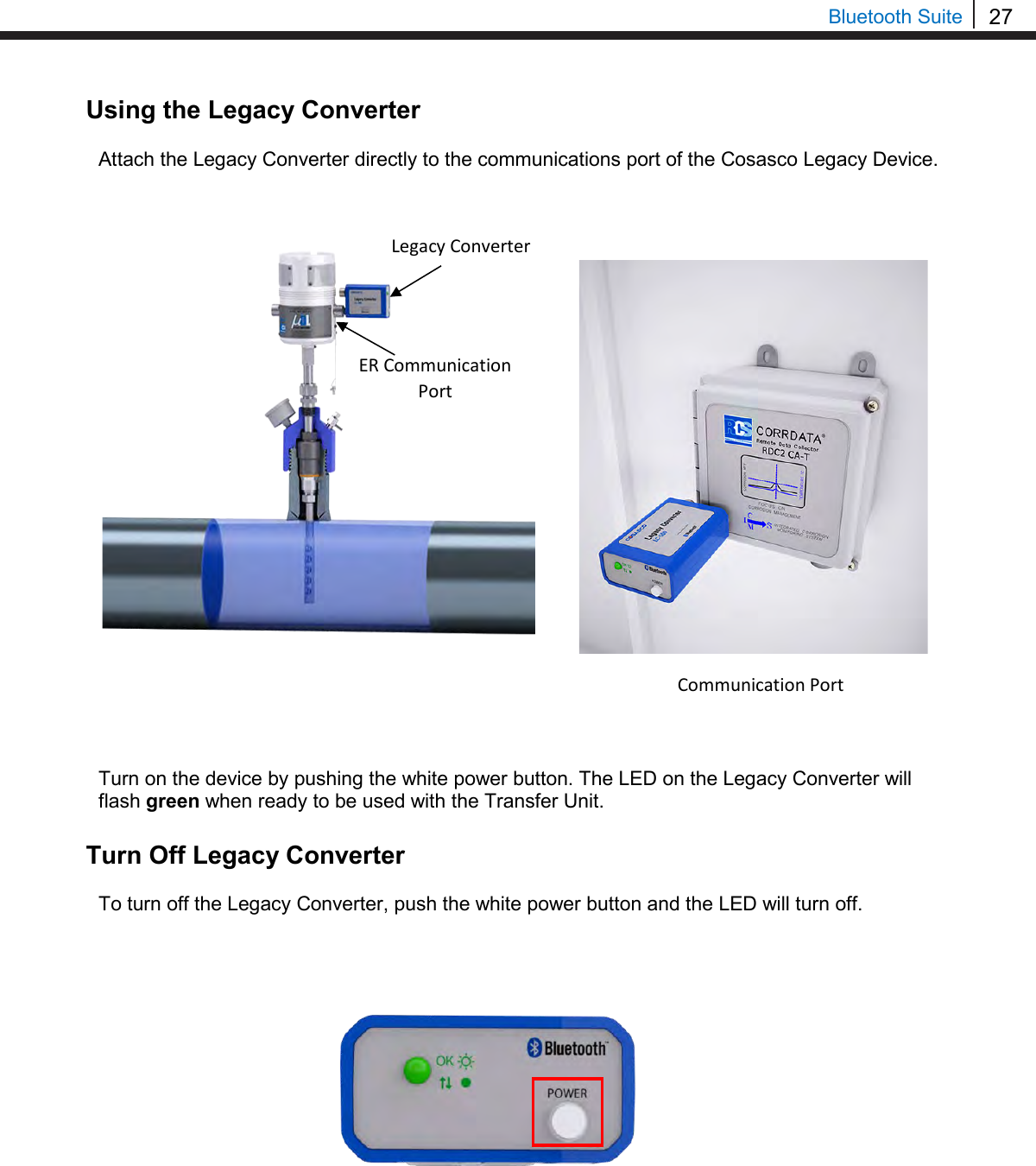 27  Bluetooth Suite Using the Legacy Converter  Attach the Legacy Converter directly to the communications port of the Cosasco Legacy Device.                      Turn on the device by pushing the white power button. The LED on the Legacy Converter will flash green when ready to be used with the Transfer Unit.  Turn Off Legacy Converter  To turn off the Legacy Converter, push the white power button and the LED will turn off.                   Legacy Converter ER Communication Port Communication Port 
