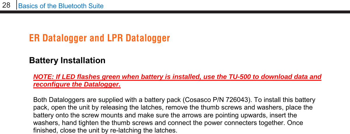 28   Basics of the Bluetooth Suite  ER Datalogger and LPR Datalogger  Battery Installation  NOTE: If LED flashes green when battery is installed, use the TU-500 to download data and reconfigure the Datalogger.   Both Dataloggers are supplied with a battery pack (Cosasco P/N 726043). To install this battery pack, open the unit by releasing the latches, remove the thumb screws and washers, place the battery onto the screw mounts and make sure the arrows are pointing upwards, insert the washers, hand tighten the thumb screws and connect the power connecters together. Once finished, close the unit by re-latching the latches.                