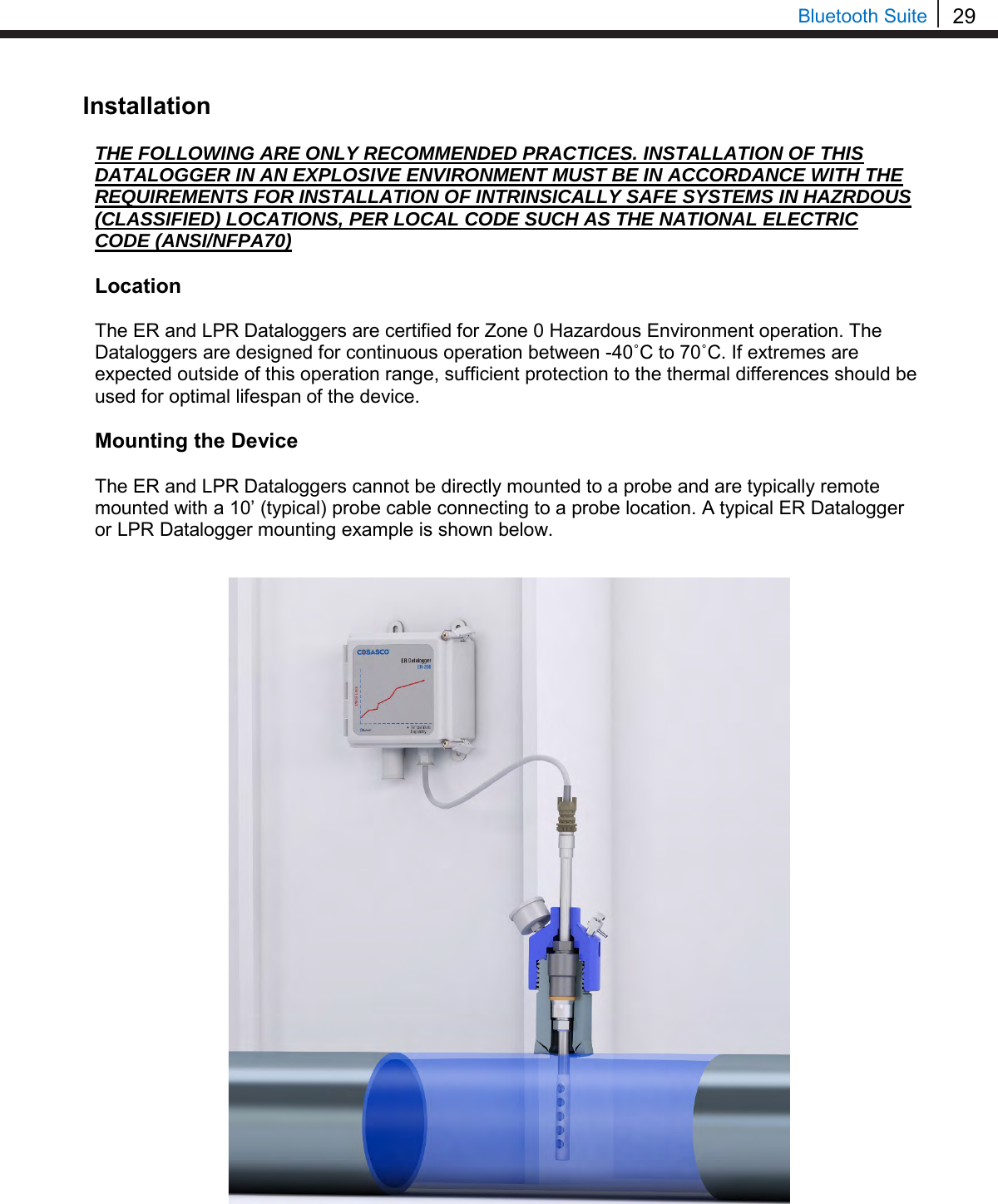 29  Bluetooth Suite Installation  THE FOLLOWING ARE ONLY RECOMMENDED PRACTICES. INSTALLATION OF THIS DATALOGGER IN AN EXPLOSIVE ENVIRONMENT MUST BE IN ACCORDANCE WITH THE REQUIREMENTS FOR INSTALLATION OF INTRINSICALLY SAFE SYSTEMS IN HAZRDOUS (CLASSIFIED) LOCATIONS, PER LOCAL CODE SUCH AS THE NATIONAL ELECTRIC CODE (ANSI/NFPA70)  Location  The ER and LPR Dataloggers are certified for Zone 0 Hazardous Environment operation. The Dataloggers are designed for continuous operation between -40˚C to 70˚C. If extremes are expected outside of this operation range, sufficient protection to the thermal differences should be used for optimal lifespan of the device.  Mounting the Device  The ER and LPR Dataloggers cannot be directly mounted to a probe and are typically remote mounted with a 10’ (typical) probe cable connecting to a probe location. A typical ER Datalogger or LPR Datalogger mounting example is shown below.                                    