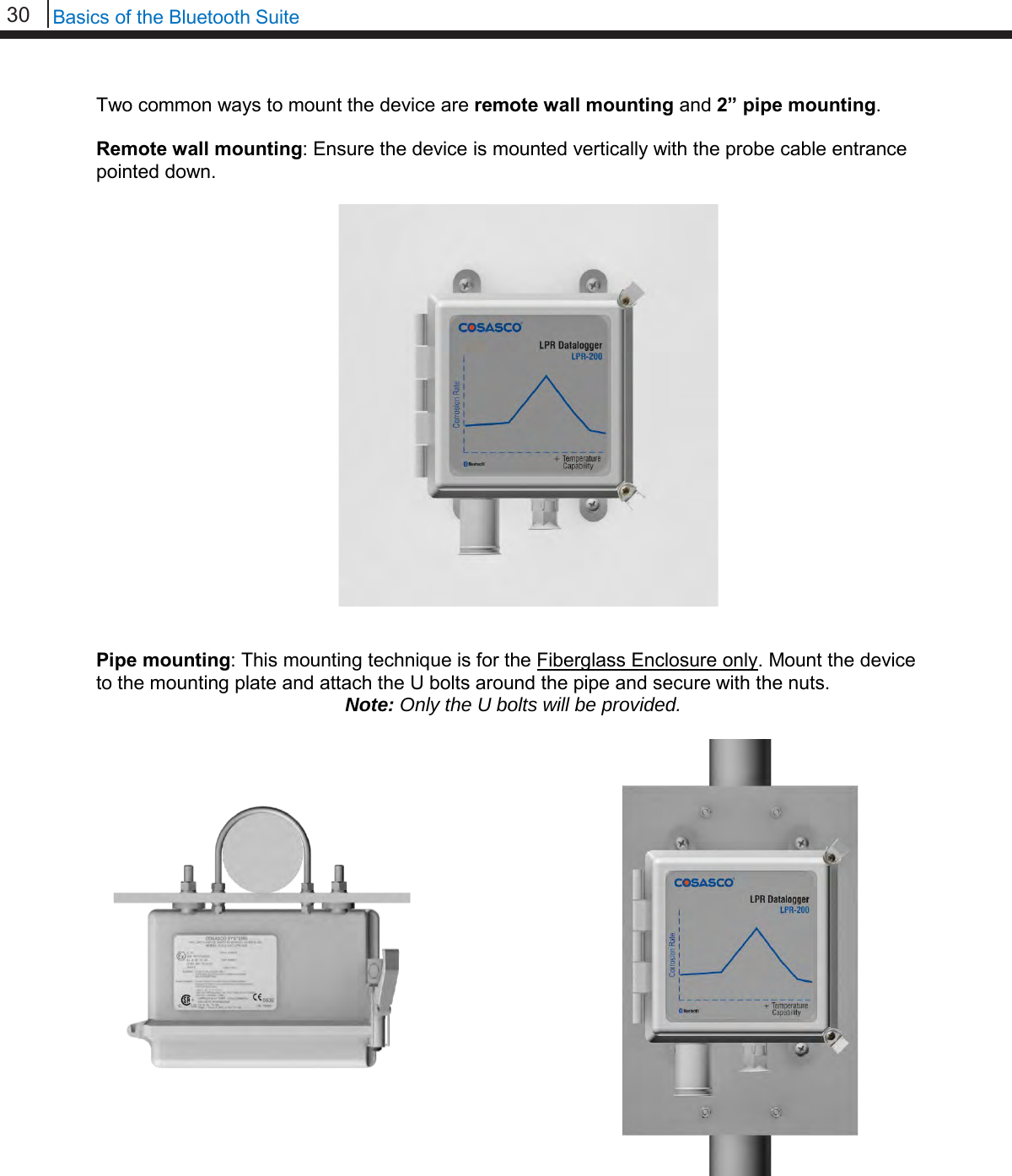 30   Basics of the Bluetooth Suite  Two common ways to mount the device are remote wall mounting and 2” pipe mounting.  Remote wall mounting: Ensure the device is mounted vertically with the probe cable entrance pointed down.                      Pipe mounting: This mounting technique is for the Fiberglass Enclosure only. Mount the device to the mounting plate and attach the U bolts around the pipe and secure with the nuts. Note: Only the U bolts will be provided.                             