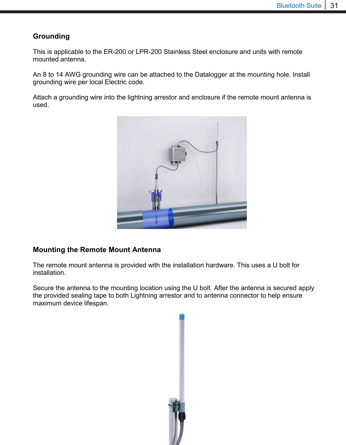 31  Bluetooth Suite Grounding  This is applicable to the ER-200 or LPR-200 Stainless Steel enclosure and units with remote mounted antenna.  An 8 to 14 AWG grounding wire can be attached to the Datalogger at the mounting hole. Install grounding wire per local Electric code.  Attach a grounding wire into the lightning arrestor and enclosure if the remote mount antenna is used.                   Mounting the Remote Mount Antenna  The remote mount antenna is provided with the installation hardware. This uses a U bolt for installation.  Secure the antenna to the mounting location using the U bolt. After the antenna is secured apply the provided sealing tape to both Lightning arrestor and to antenna connector to help ensure maximum device lifespan.        