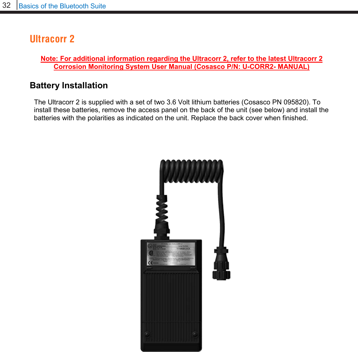 32   Basics of the Bluetooth Suite  Ultracorr 2  Note: For additional information regarding the Ultracorr 2, refer to the latest Ultracorr 2 Corrosion Monitoring System User Manual (Cosasco P/N: U-CORR2- MANUAL)  Battery Installation  The Ultracorr 2 is supplied with a set of two 3.6 Volt lithium batteries (Cosasco PN 095820). To install these batteries, remove the access panel on the back of the unit (see below) and install the batteries with the polarities as indicated on the unit. Replace the back cover when finished.                                     