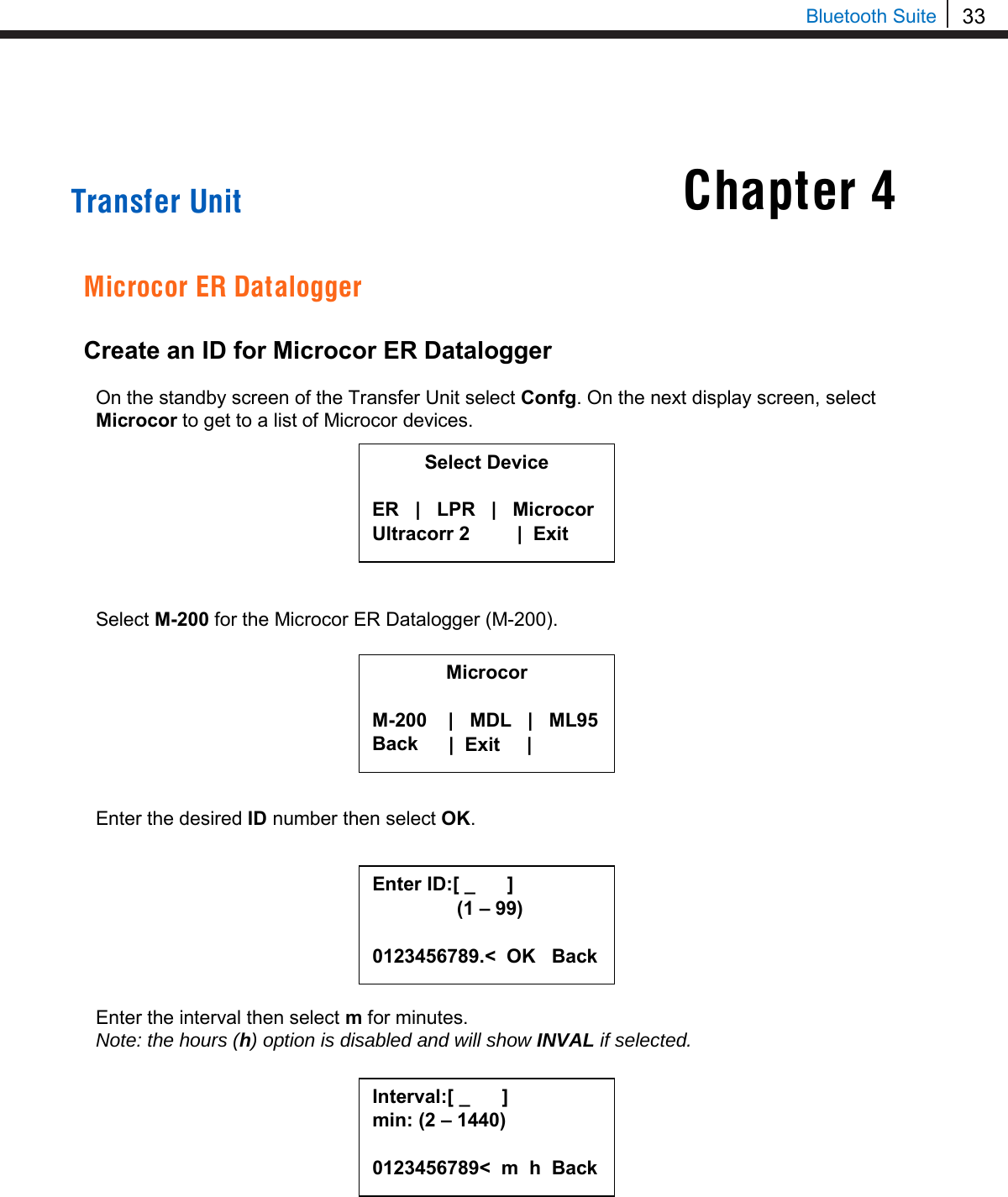33  Bluetooth Suite     Transfer Unit   Microcor ER Datalogger  Create an ID for Microcor ER Datalogger  On the standby screen of the Transfer Unit select Confg. On the next display screen, select Microcor to get to a list of Microcor devices.         Select M-200 for the Microcor ER Datalogger (M-200).         Enter the desired ID number then select OK.         Enter the interval then select m for minutes. Note: the hours (h) option is disabled and will show INVAL if selected.          Microcor  M-200    |   MDL   |   ML95 Back      |  Exit     |    Select Device  ER   |   LPR   |   Microcor Ultracorr 2          |  Exit  Enter ID:[ _      ]      (1 – 99)  0123456789.&lt;  OK   Back Interval:[ _      ] min: (2 – 1440)  0123456789&lt;  m  h  Back  Chapter 4 