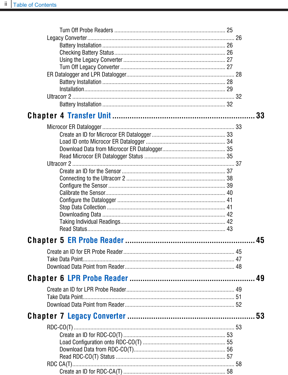 ii   Table of Contents  Turn Off Probe Readers .......................................................................... 25 Legacy Converter .................................................................................................. 26 Battery Installation .................................................................................. 26 Checking Battery Status .......................................................................... 26 Using the Legacy Converter .................................................................... 27 Turn Off Legacy Converter ...................................................................... 27 ER Datalogger and LPR Datalogger ........................................................................ 28 Battery Installation .................................................................................. 28 Installation .............................................................................................. 29 Ultracorr 2 ............................................................................................................ 32 Battery Installation .................................................................................. 32 Chapter 4 Transfer Unit .................................................................. 33 Microcor ER Datalogger ........................................................................................ 33 Create an ID for Microcor ER Datalogger ................................................. 33 Load ID onto Microcor ER Datalogger ..................................................... 34 Download Data from Microcor ER Datalogger .......................................... 35 Read Microcor ER Datalogger Status ...................................................... 35 Ultracorr 2 ............................................................................................................ 37 Create an ID for the Sensor ..................................................................... 37 Connecting to the Ultracorr 2 .................................................................. 38 Configure the Sensor .............................................................................. 39 Calibrate the Sensor................................................................................ 40 Configure the Datalogger ........................................................................ 41 Stop Data Collection ............................................................................... 41 Downloading Data .................................................................................. 42 Taking Individual Readings ...................................................................... 42 Read Status ............................................................................................ 43 Chapter 5 ER Probe Reader ............................................................ 45 Create an ID for ER Probe Reader .......................................................................... 45 Take Data Point ..................................................................................................... 47 Download Data Point from Reader ......................................................................... 48 Chapter 6 LPR Probe Reader .......................................................... 49 Create an ID for LPR Probe Reader ........................................................................ 49 Take Data Point ..................................................................................................... 51 Download Data Point from Reader ......................................................................... 52 Chapter 7 Legacy Converter ........................................................... 53 RDC-CO(T) ........................................................................................................... 53 Create an ID for RDC-CO(T) .................................................................... 53 Load Configuration onto RDC-CO(T) ....................................................... 55 Download Data from RDC-CO(T)............................................................. 56 Read RDC-CO(T) Status ......................................................................... 57 RDC CA(T) ............................................................................................................ 58 Create an ID for RDC-CA(T) .................................................................... 58 