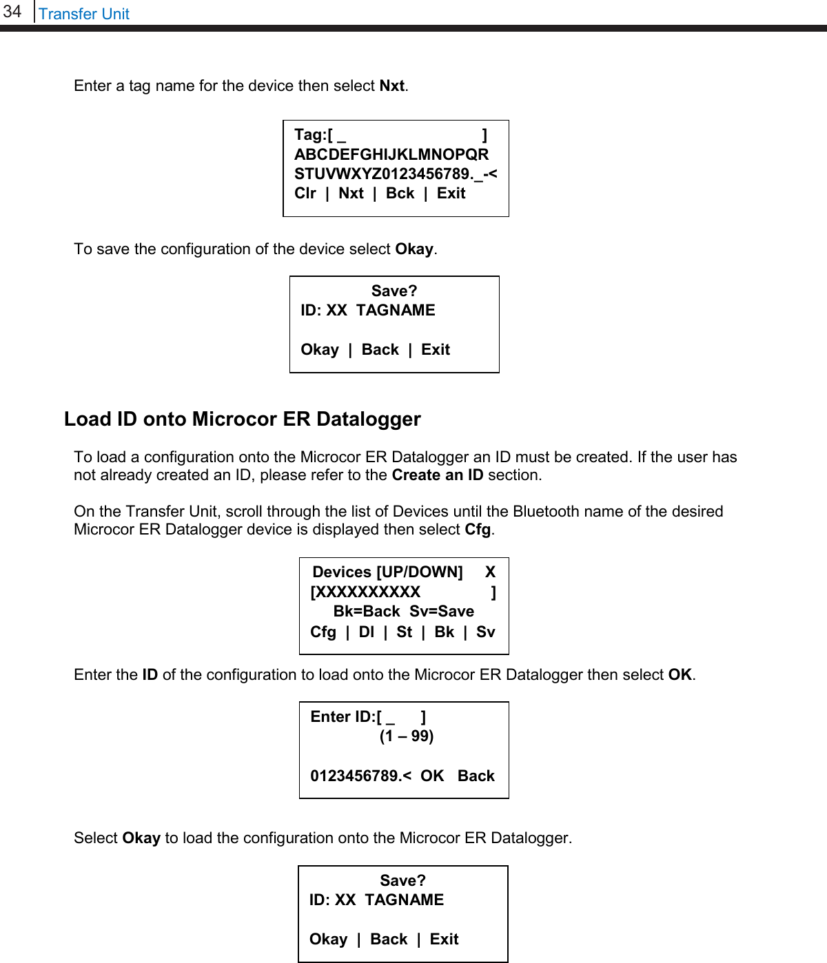 34   Transfer Unit  Enter a tag name for the device then select Nxt.         To save the configuration of the device select Okay.         Load ID onto Microcor ER Datalogger To load a configuration onto the Microcor ER Datalogger an ID must be created. If the user has not already created an ID, please refer to the Create an ID section.  On the Transfer Unit, scroll through the list of Devices until the Bluetooth name of the desired Microcor ER Datalogger device is displayed then select Cfg.        Enter the ID of the configuration to load onto the Microcor ER Datalogger then select OK.         Select Okay to load the configuration onto the Microcor ER Datalogger.          Save? ID: XX  TAGNAME  Okay  |  Back  |  Exit  Save? ID: XX  TAGNAME  Okay  |  Back  |  Exit  Tag:[ _                               ] ABCDEFGHIJKLMNOPQRSTUVWXYZ0123456789._-&lt; Clr  |  Nxt  |  Bck  |  Exit  Devices [UP/DOWN]     X [XXXXXXXXXX                ] Bk=Back  Sv=Save Cfg  |  Dl  |  St  |  Bk  |  Sv Enter ID:[ _      ]      (1 – 99)  0123456789.&lt;  OK   Back 