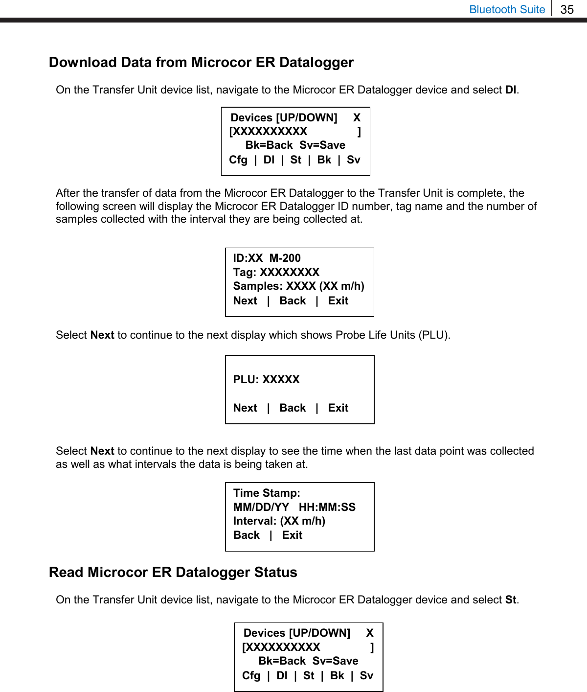 35  Bluetooth Suite Download Data from Microcor ER Datalogger  On the Transfer Unit device list, navigate to the Microcor ER Datalogger device and select Dl.        After the transfer of data from the Microcor ER Datalogger to the Transfer Unit is complete, the following screen will display the Microcor ER Datalogger ID number, tag name and the number of samples collected with the interval they are being collected at.         Select Next to continue to the next display which shows Probe Life Units (PLU).         Select Next to continue to the next display to see the time when the last data point was collected as well as what intervals the data is being taken at.        Read Microcor ER Datalogger Status  On the Transfer Unit device list, navigate to the Microcor ER Datalogger device and select St.          ID:XX  M-200 Tag: XXXXXXXX Samples: XXXX (XX m/h) Next   |   Back   |   Exit      PLU: XXXXX  Next   |   Back   |   Exit     Time Stamp: MM/DD/YY   HH:MM:SS Interval: (XX m/h) Back   |   Exit     Devices [UP/DOWN]     X [XXXXXXXXXX                ] Bk=Back  Sv=Save Cfg  |  Dl  |  St  |  Bk  |  Sv Devices [UP/DOWN]     X [XXXXXXXXXX                ] Bk=Back  Sv=Save Cfg  |  Dl  |  St  |  Bk  |  Sv 