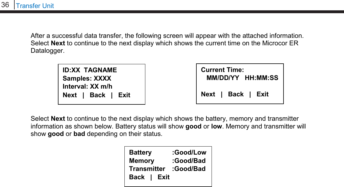 36   Transfer Unit  After a successful data transfer, the following screen will appear with the attached information. Select Next to continue to the next display which shows the current time on the Microcor ER Datalogger.         Select Next to continue to the next display which shows the battery, memory and transmitter information as shown below. Battery status will show good or low. Memory and transmitter will show good or bad depending on their status.                                                          ID:XX  TAGNAME Samples: XXXX Interval: XX m/h Next   |   Back   |   Exit     Current Time:    MM/DD/YY   HH:MM:SS  Next   |   Back   |   Exit  Battery :Good/Low Memory :Good/Bad Transmitter :Good/Bad Back   |   Exit  