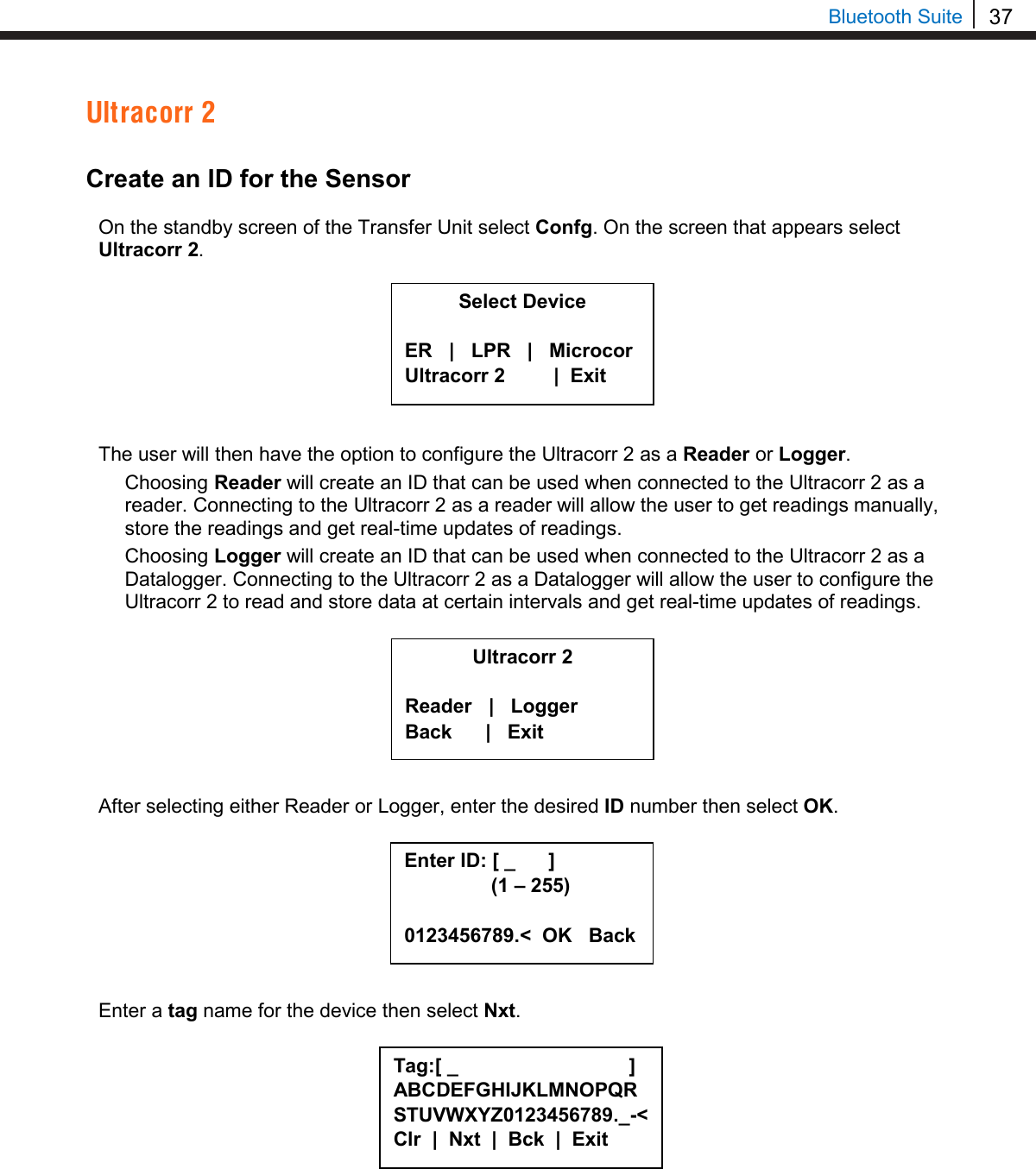 37  Bluetooth Suite Ultracorr 2  Create an ID for the Sensor  On the standby screen of the Transfer Unit select Confg. On the screen that appears select Ultracorr 2.         The user will then have the option to configure the Ultracorr 2 as a Reader or Logger.  Choosing Reader will create an ID that can be used when connected to the Ultracorr 2 as a reader. Connecting to the Ultracorr 2 as a reader will allow the user to get readings manually, store the readings and get real-time updates of readings. Choosing Logger will create an ID that can be used when connected to the Ultracorr 2 as a Datalogger. Connecting to the Ultracorr 2 as a Datalogger will allow the user to configure the Ultracorr 2 to read and store data at certain intervals and get real-time updates of readings.         After selecting either Reader or Logger, enter the desired ID number then select OK.          Enter a tag name for the device then select Nxt.          Select Device  ER   |   LPR   |   Microcor Ultracorr 2          |  Exit  Ultracorr 2  Reader   |   Logger Back      |   Exit Enter ID: [ _      ]      (1 – 255)  0123456789.&lt;  OK   Back Tag:[ _                               ] ABCDEFGHIJKLMNOPQRSTUVWXYZ0123456789._-&lt; Clr  |  Nxt  |  Bck  |  Exit  