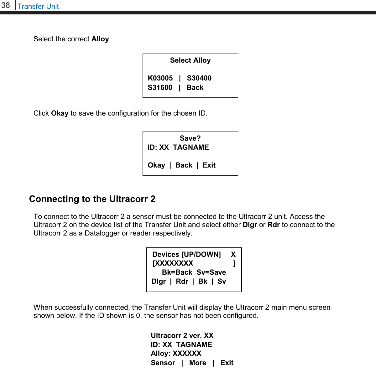 38   Transfer Unit  Select the correct Alloy.         Click Okay to save the configuration for the chosen ID.          Connecting to the Ultracorr 2  To connect to the Ultracorr 2 a sensor must be connected to the Ultracorr 2 unit. Access the Ultracorr 2 on the device list of the Transfer Unit and select either Dlgr or Rdr to connect to the Ultracorr 2 as a Datalogger or reader respectively.         When successfully connected, the Transfer Unit will display the Ultracorr 2 main menu screen shown below. If the ID shown is 0, the sensor has not been configured.          Select Alloy  K03005   |   S30400 S31600   |   Back Save? ID: XX  TAGNAME  Okay  |  Back  |  Exit  Ultracorr 2 ver. XX ID: XX  TAGNAME Alloy: XXXXXX Sensor   |   More   |   Exit Devices [UP/DOWN]     X [XXXXXXXX                    ] Bk=Back  Sv=Save Dlgr  |  Rdr  |  Bk  |  Sv 