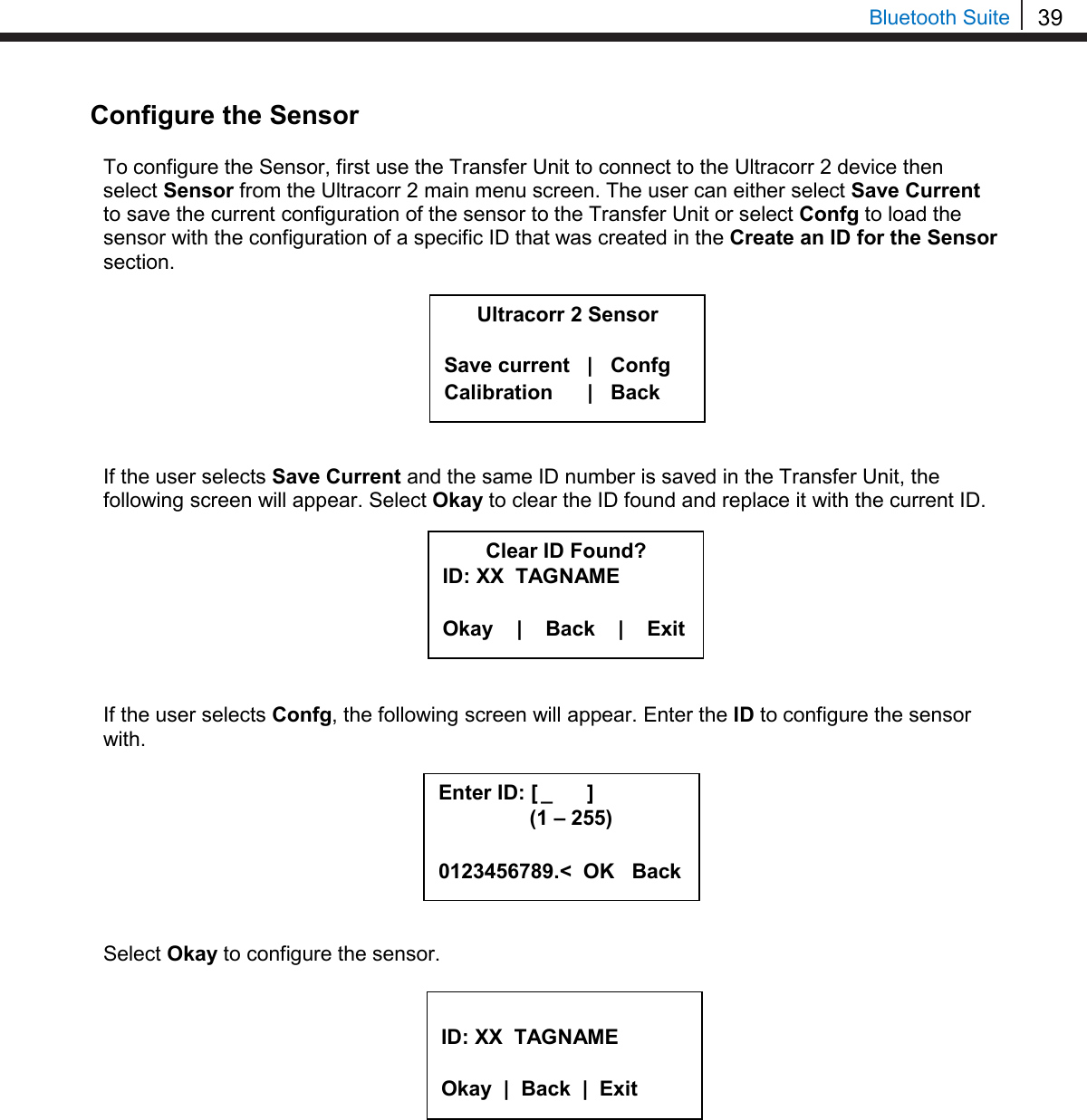 39  Bluetooth Suite Configure the Sensor  To configure the Sensor, first use the Transfer Unit to connect to the Ultracorr 2 device then select Sensor from the Ultracorr 2 main menu screen. The user can either select Save Current to save the current configuration of the sensor to the Transfer Unit or select Confg to load the sensor with the configuration of a specific ID that was created in the Create an ID for the Sensor section.         If the user selects Save Current and the same ID number is saved in the Transfer Unit, the following screen will appear. Select Okay to clear the ID found and replace it with the current ID.         If the user selects Confg, the following screen will appear. Enter the ID to configure the sensor with.         Select Okay to configure the sensor.           Ultracorr 2 Sensor  Save current   |   Confg Calibration      |   Back Clear ID Found? ID: XX  TAGNAME  Okay    |    Back    |    Exit  ID: XX  TAGNAME  Okay  |  Back  |  Exit  Enter ID: [  _      ]      (1 – 255)  0123456789.&lt;  OK   Back 