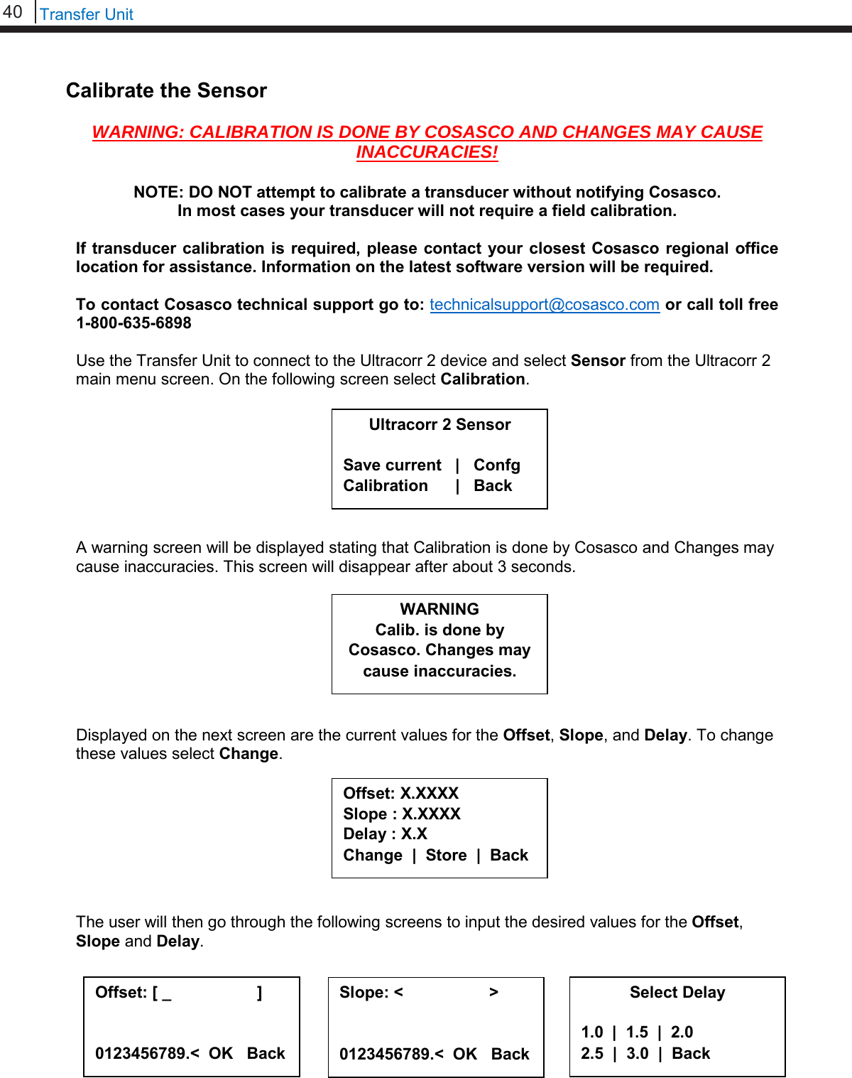 40   Transfer Unit  Calibrate the Sensor  WARNING: CALIBRATION IS DONE BY COSASCO AND CHANGES MAY CAUSE INACCURACIES!  NOTE: DO NOT attempt to calibrate a transducer without notifying Cosasco. In most cases your transducer will not require a field calibration.  If transducer calibration is required, please contact your closest Cosasco regional office location for assistance. Information on the latest software version will be required.  To contact Cosasco technical support go to: technicalsupport@cosasco.com or call toll free 1-800-635-6898  Use the Transfer Unit to connect to the Ultracorr 2 device and select Sensor from the Ultracorr 2 main menu screen. On the following screen select Calibration.         A warning screen will be displayed stating that Calibration is done by Cosasco and Changes may cause inaccuracies. This screen will disappear after about 3 seconds.         Displayed on the next screen are the current values for the Offset, Slope, and Delay. To change these values select Change.         The user will then go through the following screens to input the desired values for the Offset, Slope and Delay.       Ultracorr 2 Sensor  Save current   |   Confg Calibration      |   Back WARNING Calib. is done by  Cosasco. Changes may cause inaccuracies. Offset: X.XXXX Slope : X.XXXX Delay : X.X Change  |  Store  |  Back Offset: [ _                   ]   0123456789.&lt;  OK   Back Slope: &lt;                   &gt;   0123456789.&lt;  OK   Back Select Delay  1.0  |  1.5  |  2.0 2.5  |  3.0  |  Back 