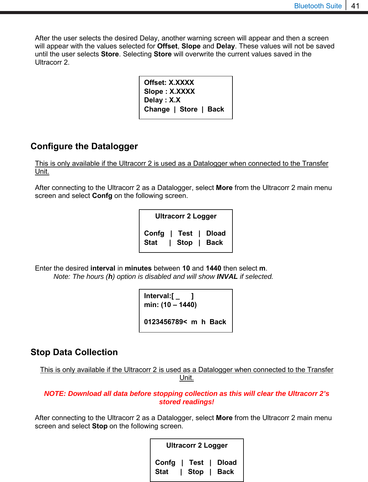 41  Bluetooth Suite After the user selects the desired Delay, another warning screen will appear and then a screen will appear with the values selected for Offset, Slope and Delay. These values will not be saved until the user selects Store. Selecting Store will overwrite the current values saved in the Ultracorr 2.          Configure the Datalogger  This is only available if the Ultracorr 2 is used as a Datalogger when connected to the Transfer Unit.  After connecting to the Ultracorr 2 as a Datalogger, select More from the Ultracorr 2 main menu screen and select Confg on the following screen.          Enter the desired interval in minutes between 10 and 1440 then select m.  Note: The hours (h) option is disabled and will show INVAL if selected.         Stop Data Collection  This is only available if the Ultracorr 2 is used as a Datalogger when connected to the Transfer Unit.  NOTE: Download all data before stopping collection as this will clear the Ultracorr 2’s stored readings!  After connecting to the Ultracorr 2 as a Datalogger, select More from the Ultracorr 2 main menu screen and select Stop on the following screen.          Ultracorr 2 Logger  Confg   |   Test   |   Dload Stat      |   Stop   |   Back Interval:[ _      ] min: (10 – 1440)  0123456789&lt;  m  h  Back  Offset: X.XXXX Slope : X.XXXX Delay : X.X Change  |  Store  |  Back Ultracorr 2 Logger  Confg   |   Test   |   Dload Stat      |   Stop   |   Back 