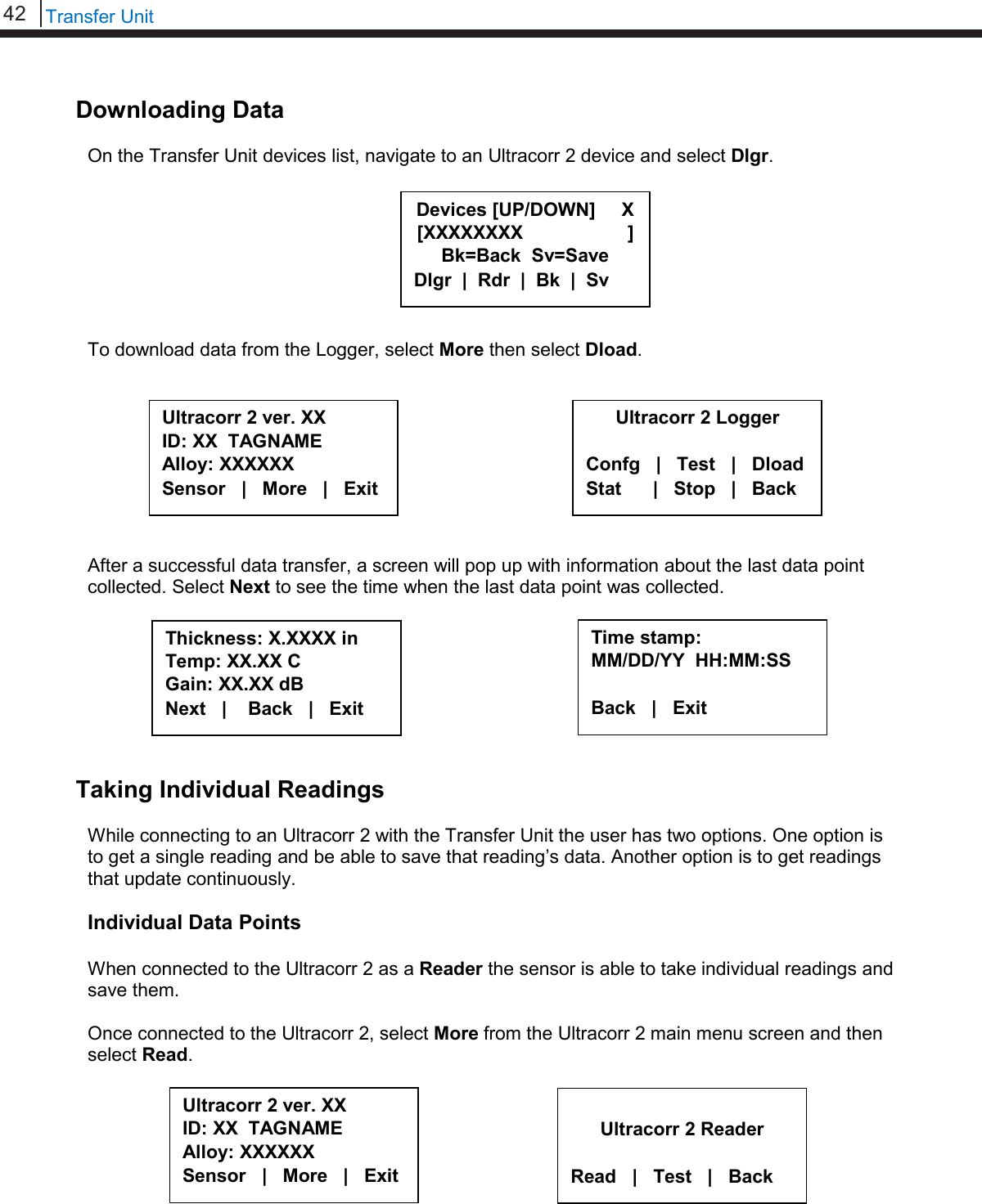 42   Transfer Unit  Downloading Data  On the Transfer Unit devices list, navigate to an Ultracorr 2 device and select Dlgr.         To download data from the Logger, select More then select Dload.           After a successful data transfer, a screen will pop up with information about the last data point collected. Select Next to see the time when the last data point was collected.         Taking Individual Readings  While connecting to an Ultracorr 2 with the Transfer Unit the user has two options. One option is to get a single reading and be able to save that reading’s data. Another option is to get readings that update continuously.  Individual Data Points  When connected to the Ultracorr 2 as a Reader the sensor is able to take individual readings and save them.  Once connected to the Ultracorr 2, select More from the Ultracorr 2 main menu screen and then select Read.          Ultracorr 2 ver. XX ID: XX  TAGNAME Alloy: XXXXXX Sensor   |   More   |   Exit  Ultracorr 2 Reader  Read   |   Test   |   Back Ultracorr 2 ver. XX ID: XX  TAGNAME Alloy: XXXXXX Sensor   |   More   |   Exit Ultracorr 2 Logger  Confg   |   Test   |   Dload Stat      |   Stop   |   Back Thickness: X.XXXX in Temp: XX.XX C    Gain: XX.XX dB   Next   |    Back   |   Exit Time stamp: MM/DD/YY  HH:MM:SS  Back   |   Exit     Devices [UP/DOWN]     X [XXXXXXXX                    ] Bk=Back  Sv=Save Dlgr  |  Rdr  |  Bk  |  Sv 