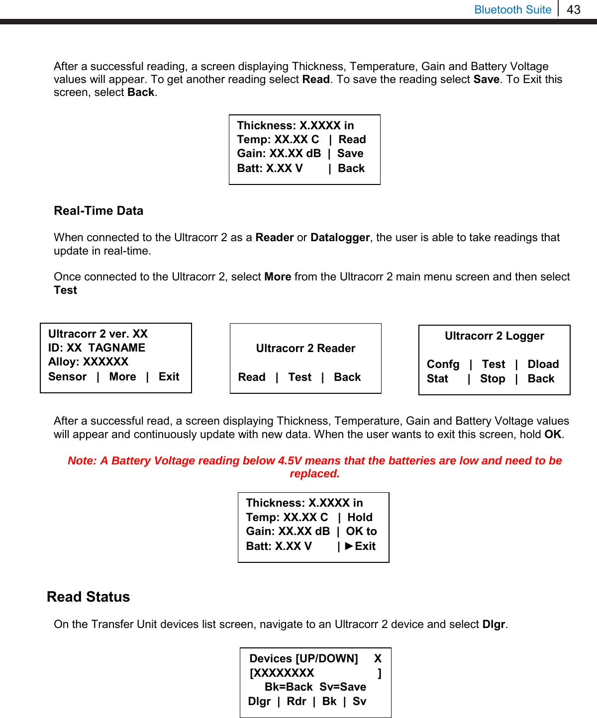 43   Bluetooth Suite After a successful reading, a screen displaying Thickness, Temperature, Gain and Battery Voltage values will appear. To get another reading select Read. To save the reading select Save. To Exit this screen, select Back.         Real-Time Data  When connected to the Ultracorr 2 as a Reader or Datalogger, the user is able to take readings that update in real-time.   Once connected to the Ultracorr 2, select More from the Ultracorr 2 main menu screen and then select Test          After a successful read, a screen displaying Thickness, Temperature, Gain and Battery Voltage values will appear and continuously update with new data. When the user wants to exit this screen, hold OK.  Note: A Battery Voltage reading below 4.5V means that the batteries are low and need to be replaced.         Read Status   On the Transfer Unit devices list screen, navigate to an Ultracorr 2 device and select Dlgr.          Ultracorr 2 ver. XX ID: XX  TAGNAME Alloy: XXXXXX Sensor   |   More   |   Exit  Ultracorr 2 Reader  Read   |   Test   |   Back Thickness: X.XXXX in Temp: XX.XX C   |  Hold Gain: XX.XX dB  |  OK to Batt: X.XX V        | ►Exit Thickness: X.XXXX in Temp: XX.XX C   |  Read Gain: XX.XX dB  |  Save Batt: X.XX V        |  Back Ultracorr 2 Logger  Confg   |   Test   |   Dload Stat      |   Stop   |   Back Devices [UP/DOWN]     X [XXXXXXXX                    ] Bk=Back  Sv=Save Dlgr  |  Rdr  |  Bk  |  Sv 
