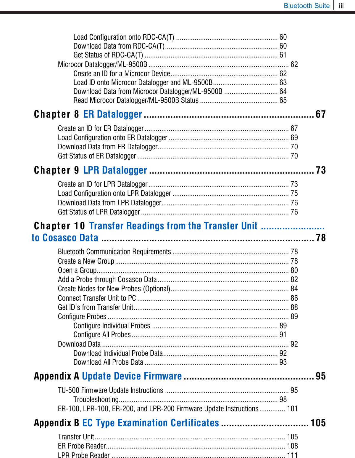 iii  Bluetooth Suite Load Configuration onto RDC-CA(T) ....................................................... 60 Download Data from RDC-CA(T) ............................................................. 60 Get Status of RDC-CA(T) ........................................................................ 61 Microcor Datalogger/ML-9500B ............................................................................ 62 Create an ID for a Microcor Device .......................................................... 62 Load ID onto Microcor Datalogger and ML-9500B ................................... 63 Download Data from Microcor Datalogger/ML-9500B ............................. 64 Read Microcor Datalogger/ML-9500B Status .......................................... 65 Chapter 8 ER Datalogger ................................................................ 67 Create an ID for ER Datalogger .............................................................................. 67 Load Configuration onto ER Datalogger ................................................................. 69 Download Data from ER Datalogger ....................................................................... 70 Get Status of ER Datalogger .................................................................................. 70 Chapter 9 LPR Datalogger .............................................................. 73 Create an ID for LPR Datalogger ............................................................................ 73 Load Configuration onto LPR Datalogger ............................................................... 75 Download Data from LPR Datalogger ..................................................................... 76 Get Status of LPR Datalogger ................................................................................ 76 Chapter 10 Transfer Readings from the Transfer Unit  ........................                          to Cosasco Data ................................................................................ 78 Bluetooth Communication Requirements ............................................................... 78 Create a New Group .............................................................................................. 78 Open a Group........................................................................................................ 80 Add a Probe through Cosasco Data ....................................................................... 82 Create Nodes for New Probes (Optional) ................................................................ 84 Connect Transfer Unit to PC .................................................................................. 86 Get ID’s from Transfer Unit .................................................................................... 88 Configure Probes .................................................................................................. 89 Configure Individual Probes .................................................................... 89 Configure All Probes ............................................................................... 91 Download Data ..................................................................................................... 92 Download Individual Probe Data .............................................................. 92 Download All Probe Data ........................................................................ 93 Appendix A Update Device Firmware ................................................. 95 TU-500 Firmware Update Instructions ................................................................... 95 Troubleshooting ...................................................................................... 98 ER-100, LPR-100, ER-200, and LPR-200 Firmware Update Instructions .............. 101 Appendix B EC Type Examination Certificates ................................. 105 Transfer Unit ....................................................................................................... 105 ER Probe Reader ................................................................................................. 108 LPR Probe Reader .............................................................................................. 111 