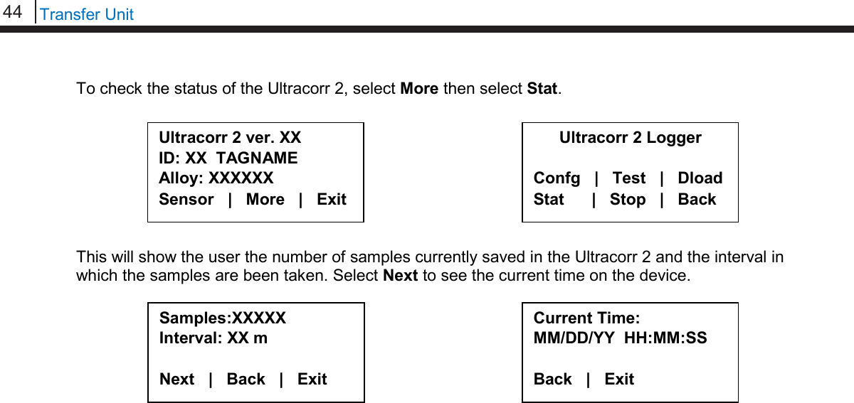 44   Transfer Unit  To check the status of the Ultracorr 2, select More then select Stat.          This will show the user the number of samples currently saved in the Ultracorr 2 and the interval in which the samples are been taken. Select Next to see the current time on the device.                 Ultracorr 2 ver. XX ID: XX  TAGNAME Alloy: XXXXXX Sensor   |   More   |   Exit Ultracorr 2 Logger  Confg   |   Test   |   Dload Stat      |   Stop   |   Back Samples:XXXXX Interval: XX m  Next   |   Back   |   Exit Current Time: MM/DD/YY  HH:MM:SS  Back   |   Exit     