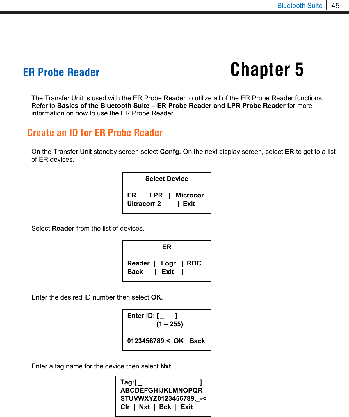 45   Bluetooth Suite Chapter 5     ER Probe Reader   The Transfer Unit is used with the ER Probe Reader to utilize all of the ER Probe Reader functions. Refer to Basics of the Bluetooth Suite – ER Probe Reader and LPR Probe Reader for more information on how to use the ER Probe Reader.  Create an ID for ER Probe Reader  On the Transfer Unit standby screen select Confg. On the next display screen, select ER to get to a list of ER devices.         Select Reader from the list of devices.         Enter the desired ID number then select OK.         Enter a tag name for the device then select Nxt.          Select Device  ER   |   LPR   |   Microcor Ultracorr 2          |  Exit  ER  Reader  |   Logr   |  RDC Back      |   Exit    |  Enter ID: [  _      ]      (1 – 255)  0123456789.&lt;  OK   Back Tag:[ _                               ] ABCDEFGHIJKLMNOPQRSTUVWXYZ0123456789._-&lt; Clr  |  Nxt  |  Bck  |  Exit  