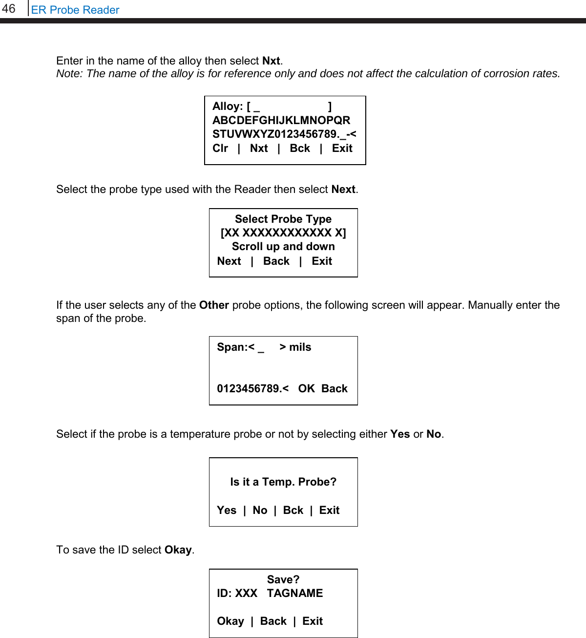 46   ER Probe Reader  Enter in the name of the alloy then select Nxt. Note: The name of the alloy is for reference only and does not affect the calculation of corrosion rates.         Select the probe type used with the Reader then select Next.         If the user selects any of the Other probe options, the following screen will appear. Manually enter the span of the probe.         Select if the probe is a temperature probe or not by selecting either Yes or No.         To save the ID select Okay.            Save? ID: XXX   TAGNAME  Okay  |  Back  |  Exit  Alloy: [ _                      ] ABCDEFGHIJKLMNOPQR STUVWXYZ0123456789._-&lt; Clr   |   Nxt   |   Bck   |   Exit  Select Probe Type [XX XXXXXXXXXXXX X] Scroll up and down Next   |   Back   |   Exit  Is it a Temp. Probe?  Yes  |  No  |  Bck  |  Exit Span:&lt; _     &gt; mils   0123456789.&lt;   OK  Back  